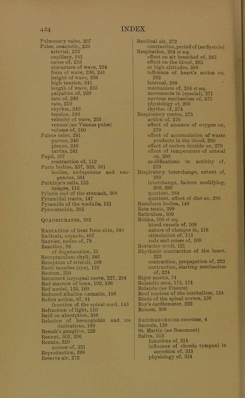 Pulmonary valve, 207 Pulse, anacrotic, 231) arterial, 233' capillary, 241 cause of, 233 cliai-acters of wave, 234 form of wave, 236, 241 height of wave, 236 high tension, 241 length of wave, 235 palpation of, 239 rate of, 240 rate, 210 rhythm, 240 tension, 240 velocity of wave, 235 venous (see Venous pulse) volume of, 240 Pulsus celer, 241 parvus, 240 plenus, 240 tardus, 241 PupU,107 contraction of, 112 Purin bodies, 357, 359, 381 bodies, endogenous and exo- genous, 381 Purkinje’s cells, 155 images, 115 Pyloric end of the stomach, 308 Pyramidal tracts, 147 Pyramids of the medulla, 161 Pyrocatechin, 385 Quadeiueates, 382 KadIATION of heat from skin, 349 Radicals, organic, 407 Ranvier, nodes of, 78 Reaction, 94 of degeneration, 51 Receptaculum chyli, 346 Reception of stimuli, 168 Recti muscles (eye), 121 Rectum, 310 Recurrent laryngeal nerve, 227, 294 Red marrow of bone, 192, 196 Red nuclei, 156, 160 Reduced alkaline hrematin, 188 Reflex action, 87, 91 function of the spinal cord, 143 Refraction of light, 110 Reid on absorption, 346 Relation of hremoglobin and its derivations, 189 Remak’s ganglion, 225 Rennet, 303, 396 Rennin, 320 source of, 321 Reproduction, 398 Reserve air, 272 Residual air, 272 contraction, period of (see Systole) Respiration, 264 et seq. effect on air breathed of, 283 effect on the blood, 285 at high altitudes, 288 influence of heart’s action on, 282 internal, 288 mechanism of, 264 et seq. movements in (special), 271 nervous mechanism of, 275 physiology of, 266 rhythm of, 274 Respiratory centre, 275 action of, 276 effect of absence of oxygen on, 279 effect of accumulation of waste products in the blood, 280 effect of carbon dioxide on, 279 effect of temperature of animal on, 280 modifications in activity of, 279 Respiratory interchange, extent of, 289 interchange, factors modifying, 289, 290 quotient, 284 quotient, effect of diet on, 290 Restiform bodies, 148 Rete testis, 399 Reticulum, 309 Retina, 108 et seq. blood vessels of, 109 nature of changes in, 116 stimulation of, 115 rods and cones of, 109 Retractor oculi, 121 Rhythmic contraction of the heart, 223 contraction, propagation of, 223 contraction, starting mechanism of, 224 Rigor mortis, 74 Rolandic area, 173, 174 Rolando (see Fissure) Roof nucleus of the cerebellum, 154 Roots of the spinal nerves, 136 Roy’s cardiometer, 222 Rumen, 308 Sacchaeomyces cerevisae, 4 Saccule, 128 St. Martin (see Beaumont) Saliva, 313 functions of, 314 influence of chorda tympani in secretion of, 315 physiology of, 314