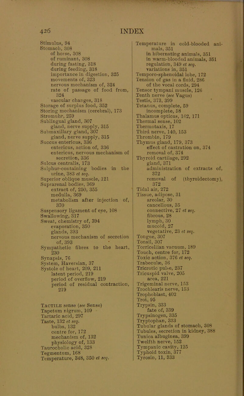 Stimulus, 94 Stomach, 308 of horse, 308 of ruminant, 308 during fasting, 318 during feeding, 318 importance in digestion, 325 movements of, 323 nervous mechanism of, 324 rate of passage of food from, 324 vascular changes, 318 Storage of surplus food, 352 Storing mechanism (cerebral), 173 Stromuhr, 259 Sublingual gland, 307 gland, nerve supply, 315 Submaxillary gland, 307 gland, nerve supply, 315 Succus entericus, 336 entericus, action of, 336 entericus, nervous mechanism of secretion, 336 Sulcus centralis, 173 Sulphur-containing bodies in the urine, 383 et seq. Superior oblique muscle, 121 Suprarenal bodies, 369 extract of, 250, 355 medulla, 369 metabolism after injection of, 370 Suspensory ligament of eye, 108 Swallowing, 317 Sweat, chemistry of, 394 evaporation, 350 glands, 393 nervous mechanism of secretion of, 393 Sympathetic fibres to the heart, 230 Synapsis, 76 System, Haversian, 37 Systole of heart, 209, 211 latent period, 219 period of overflow, 219 period of residual contraction, 219 Tactile sense {see Sense) Tapetum nigrum, 109 • Tartaric acid, 297 Taste, 132 et seq. bulbs, 132 centre for, 172 mechanism of, 132 physiology of, 133 Taurocholic acid, 328 Tegmentum, 168 Temperature, 348, 350 et seq. Temperature in cold-blooded ani- mals, 351 in hibernating animals, 351 in warm-blooded animals, 351 regulation, 349 et seq. variations in, 351 Temporo-sphenoidal lobe, 172 Tension of gas in a fluid, 286 of the vocal cords, 294 Tensor tympani muscle, 126 Tenth nerve {see Vagus) Testis, 373, 399 Tetanus, complete, 59 incomplete, 58 Thalamus opticus, 162, 171 Thermal sense, 102 Thermotaxis, 17 Third nerve, 140, 153 Thrombin, 179 Thymus gland, 179, 373 effect of castration on, 374 removal of, 374 Thyroid cartilage, 292 gland, 371 administration of extracts of, 372 removal of (thyroidectomy), 372 Tidal air, 272 Tissue, adipose, 31 areolar, 30 cancellous, 35 connective, 27 et seq. fibrous, 28 lymph, 30 mucoid, 27 vegetative, 23 et seq. Tongue, 307 Tonsil, 307 Torricellian vacuum, 189 Touch, centre for, 172 Toxic action, 376 et seq. Trabeculm, 36 Tricrotic puhe, 237 Tricuspid valve, 205 area, 221 Trigeminal nerve, 153 Trochlearis nerve, 153 Trophoblast, 402 Trot, 95 Trypsin, 333 fate of, 339 Trypsinogen, 335 Tryptophan, 333 Tubular glands of stomach, 308 Tubules, secretion in kidney, 388 Tunica albuginea, 399 Twelfth nerve, 152 Tympanic cavity, 125 Typhoid toxin, 377 Tyrosin, 11, 333