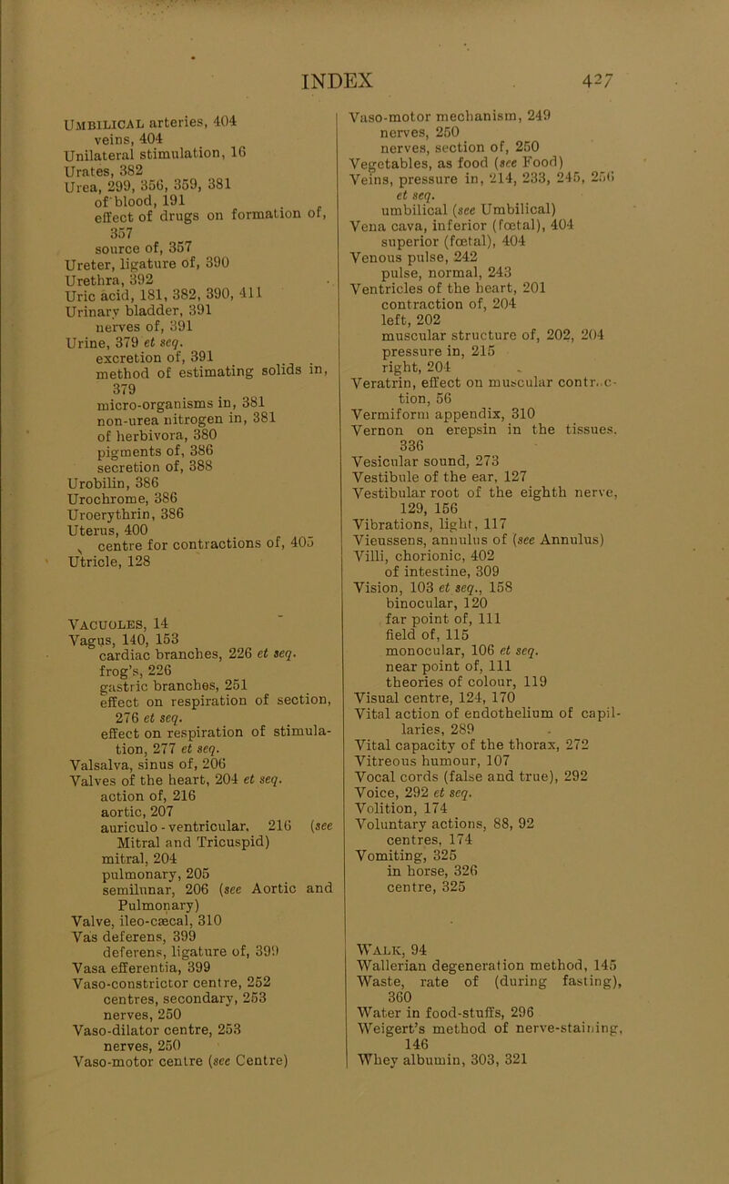 Umbilical arteries, 404 veins, 404 Unilateral stimulation, IG Urates, 382 Urea, 299, 350, 359, 381 of'blood, 191 effect of drugs on formation or, 357 source of, 367 Ureter, ligature of, 390 Urethra, 392 Uric acid, 181, 382, 390, 411 Urinary bladder, 391 nerves of, 391 Urine, 379 et scg. excretion of, 391 method of estimating solids in, 379 micro-organisms in, 381 non-urea nitrogen in, 381 of herbivora, 380 pigments of, 386 secretion of, 388 Urobilin, 386 Urochrome, 386 Uroerythrin, 386 Uterus, 400 ,, centre for contractions of, 405 Utricle, 128 Vacuoles, 14 Vagus, 140, 153 cardiac branches, 226 et seq. frog’s, 226 gastric branches, 251 effect on respiration of section, 276 et seq. effect on respiration of stimula- tion, 277 et seq. Valsalva, sinus of, 206 Valves of the heart, 204 et seq. action of, 216 aortic, 207 auriculo - ventricular. 216 (see Mitral and Tricuspid) mitral, 204 pulmonary, 205 semilunar, 206 (see Aortic and Pulmonary) Valve, ileo-csecal, 310 Vas deferens, 399 deferens, ligature of, 399 Vasa efferentia, 399 Vaso-constrictor centre, 252 centres, secondary, 253 nerves, 250 Vaso-dilator centre, 253 nerves, 250 Vaso-motor centre (sec Centre) Vaso-motor mechanism, 249 nerves, 250 nerves, section of, 250 Vegetables, as food (see Food) Veins, pressure in, 214, 233, 245, 256 et seq. umbilical (see Umbilical) Vena cava, inferior (foetal), 404 superior (foetal), 404 Venous pulse, 242 pulse, normal, 243 Ventricles of the heart, 201 contraction of, 204 left, 202 muscular structure of, 202, 204 pressure in, 215 right, 204 Veratrin, effect on muscular contr..c- tion, 56 Vermiform appendix, 310 Vernon on erepsin in the tissues. 336 Vesicular sound, 273 Vestibule of the ear, 127 Vestibular root of the eighth nerve, 129, 156 Vibrations, light, 117 Vieussens, annulus of (see Annulus) Villi, chorionic, 402 of intestine, 309 Vision, 103 et seq., 158 binocular, 120 far point of. 111 field of, 115 monocular, 106 et seq. near point of, 111 theories of colour, 119 Visual centre, 124, 170 Vital action of endothelium of capil- laries, 289 Vital capacity of the thorax, 272 Vitreous humour, 107 Vocal cords (false and true), 292 Voice, 292 et seq. Volition, 174 Voluntary actions, 88, 92 centres, 174 Vomiting, 325 in horse, 326 centre, 325 Walk, 94 Wallerian degeneration method, 145 Waste, rate of (during fasting), 360 Water in food-stuffs, 296 Weigert’s method of nerve-staining, 146 Whey albumin, 303, 321