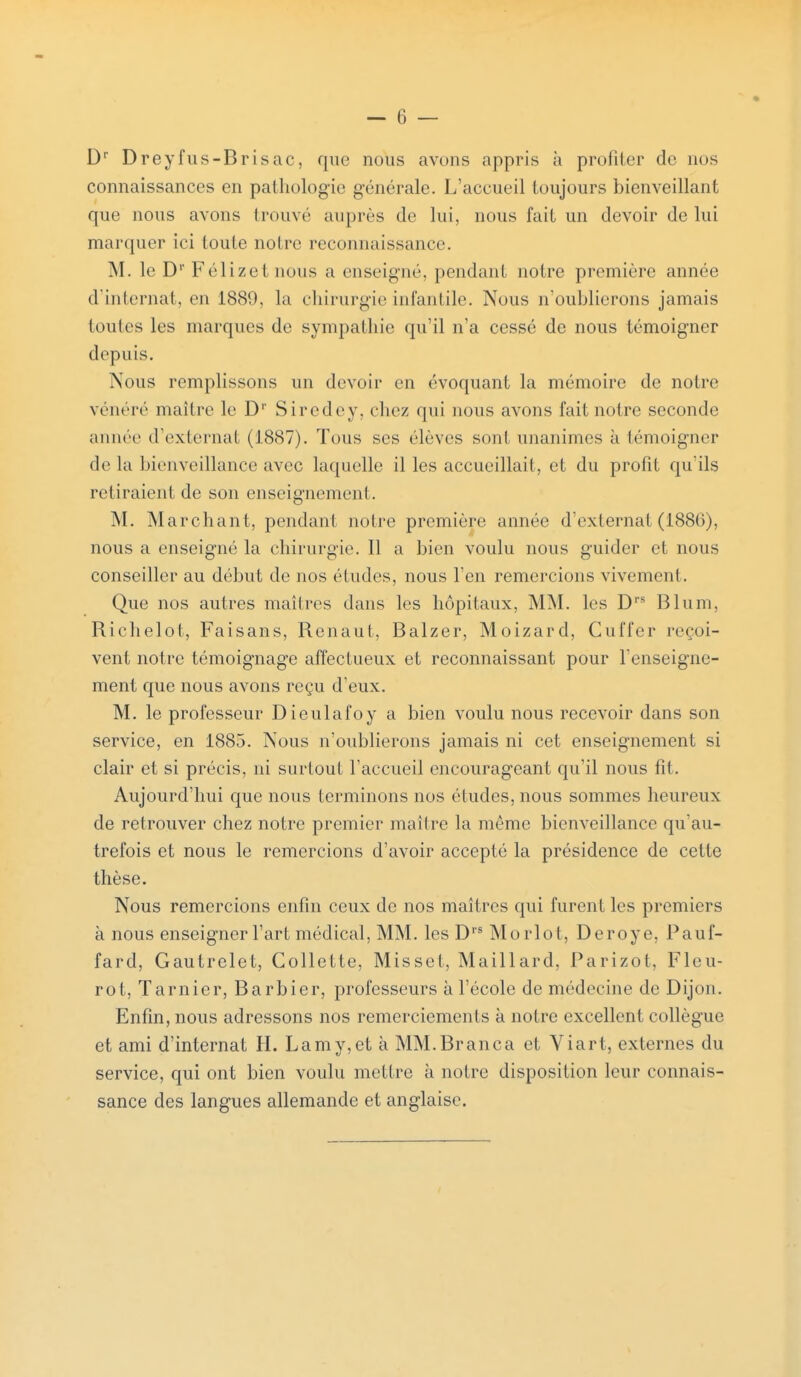 Dr Dreyfus-Brisac, que nous avons appris à profiler de nos connaissances en pathologie générale. L'accueil toujours bienveillant que nous avons trouvé auprès de lui, nous fait un devoir de lui marquer ici toute notre reconnaissance. M. le Dr Félizet nous a enseigné, pendant notre première année d'internat, en 1889, la chirurgie infantile. Nous n'oublierons jamais (oules les marques do sympathie qu'il n'a cessé de nous témoigner depuis. Nous remplissons un devoir en évoquant la mémoire de notre vénéré maître le D1' Siredey, chez qui nous avons fait notre seconde année d'externat (1887). Tous ses élèves sont unanimes à témoigner de la bienveillance avec laquelle il les accueillait, et du profit qu'ils retiraient de son enseignement. M. Marchant, pendant notre première année d'externat(1886), nous a enseigné la chirurgie. Il a bien voulu nous guider et nous conseiller au début de nos éludes, nous l'en remercions vivement. Que nos autres maîtres dans les hôpitaux, MM. les Drs Blum, Riehelot, Faisans, Renaut, Balzer, Moizard, Cuffer reçoi- vent notre témoignage affectueux et reconnaissant pour l'enseigne- ment que nous avons reçu d'eux. M. le professeur Dieulafoy a bien voulu nous recevoir dans son service, en 1885. Nous n'oublierons jamais ni cet enseignement si clair et si précis, ni surtout l'accueil encourageant qu'il nous fit. Aujourd'hui que nous terminons nos éludes, nous sommes heureux de retrouver chez notre premier maître la même bienveillance qu'au- trefois et nous le remercions d'avoir accepté la présidence de celte thèse. Nous remercions enfin ceux de nos maîtres qui furent les premiers à nous enseigner l'art médical, MM. les Drs Morlot, Deroye, Pauf- fard, Gautrelet, Collette, Misset, Maillard, Parizot, Fleu- rot, Tarnier, Barbier, professeurs à l'école de médecine de Dijon. Enfin, nous adressons nos remerciements à notre excellent collègue et ami d'internat H. Lamy,et à MM.Branca et Viart, externes du service, qui ont bien voulu mettre à notre disposition leur connais- sance des langues allemande et anglaise.