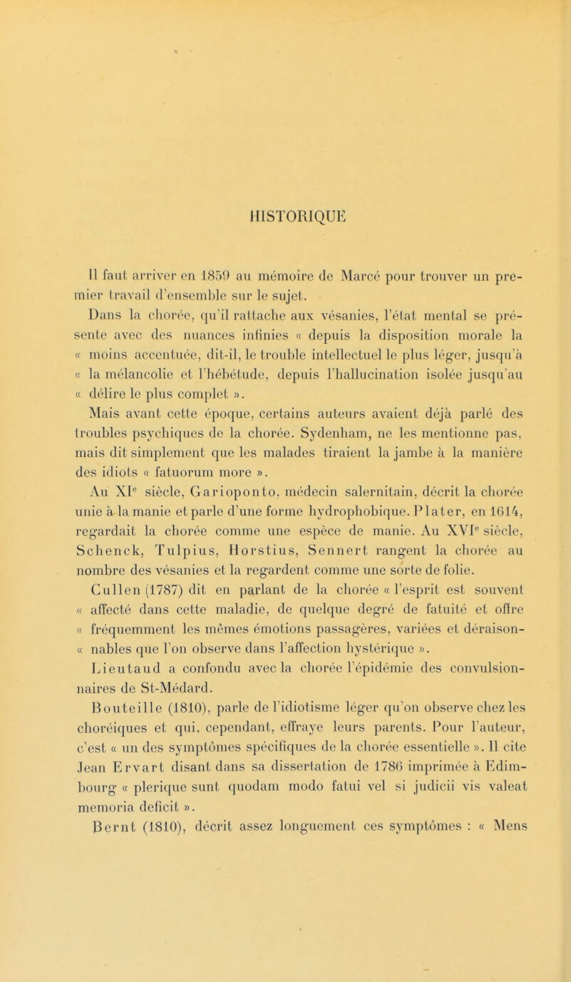 HISTORIQUE 11 faut arrivci' en L8.><) au mémoire de Marcé pour trouver un pre- mier travail d'ensemble sur le sujet. Dans la ehorée, qu'il rattache aux vésanies, l'état mental se pré- sente avec des nuances infinies « depuis la disposition morale la « moins accentuée, dit-il, le trouble intellectuel le plus léger, jusqu'à « la mélancolie et l'hébétude, depuis l'hallucination isolée jusqu'au « délire le plus complet ». Mais avant cette époque, certains auteurs avaient déjà parlé des troubles psychiques de la chorée. Sydenham, ne les mentionne pas. mais dit simplement que les malades tiraient la jambe à la manière des idiots « fatuorum more ». Au XIe siècle, Garioponto, médecin salernitain, décrit la chorée unie à la manie et parle d'une forme hydrophobique. Plater, en 1614. regardait la chorée comme une espèce de manie. Au XVIe siècle. Schenck, Tulpius, Horstius, Sennert rangent la chorée au nombre des vésanies et la regardent comme une sorte de folie. Cullen (1787) dit en parlant de la chorée « l'esprit est souvent « affecté dans cette maladie, de quelque degré de fatuité et offre « fréquemment les mêmes émotions passagères, variées et déraison- « nables que l'on observe dans l'affection hystérique ». Lieutaud a confondu avec la chorée l'épidémie des convulsion- nantes de St-Médard. Bouteille (1810), parle de l'idiotisme léger qu'on observe chez les choréiques et qui, cependant, effraye leurs parents. Pour l'auteur, c'est « un des symptômes spécifiques de la chorée essentielle ». Il cite Jean Ervart disant dans sa dissertation de 1780 imprimée à Edim- bourg « plerique sunt quodam modo fatui vel si judicii vis valeat memoria déficit ». Bernt (1810), décrit assez longuement ces symptômes : « Mens