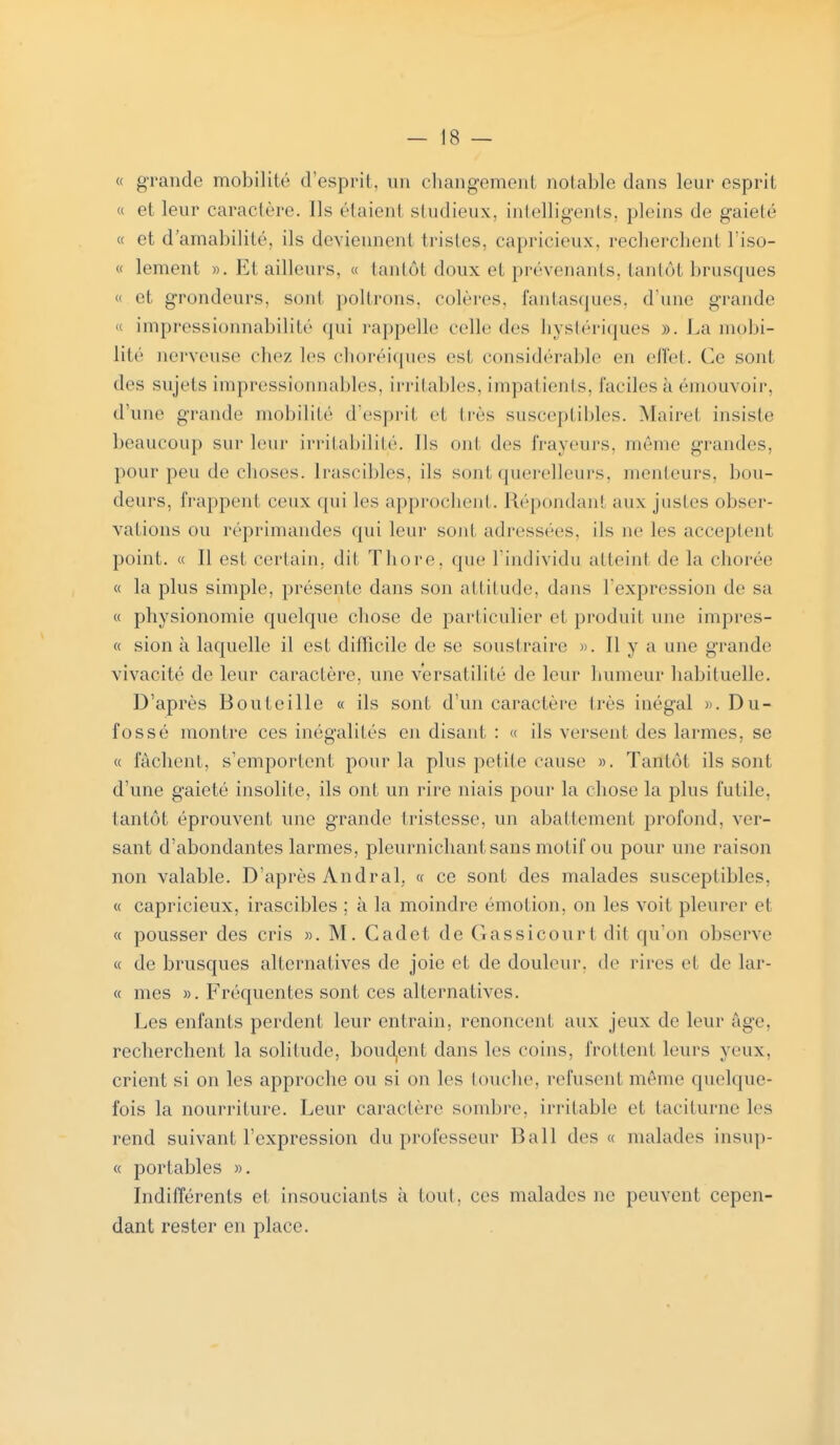 « grande mobilité d'esprit, un changement notable dans leur esprit « et leur caractère. Ils étaient studieux, intelligents, pleins de gaieté « et d'amabilité, ils deviennent tristes, capricieux, recherchent l'iso- « lement ». Et ailleurs, « tantôt doux et prévenants, tantôt brusques « et grondeurs, sont poltrons, colères, fantasques, d'une grande « impressionnabilité qui rappelle celle des hystériques ». La mobi- lité nerveuse citez les choréiques esl considérable en effet. Ce sonl des sujets impressionnables, irritables, i m pal iei ils. faciles à émouvoir, d'une grande mobilité d'esprit et 1res susceptibles. Maire! insiste beaucoup sur leur irritabilité. Us ont des frayeurs, même grandes, pour peu de choses. Irascibles, ils sont querelleurs, menteurs, bou- deurs, frappent ceux qui les approchent. Répondani aux justes obser- vations ou réprimandes qui leur sont adressées, ils ne les acceptent point. « Il est certain, dit Thore, que l'individu atteint de la chorée « la plus simple, présente dans son altitude, dans l'expression de sa « physionomie quelque chose de particulier el produit une impres- « sion il laquelle il est difficile de se soustraire ». 11 y a une grande vivacité de leur caractère, une versatilité de leur humeur habituelle. D'après Bouteille « ils sont d'un caractère très inégal ». Du- fossé montre ces inégalités en disant : « ils versent des larmes, se « fâchent, s'emportent pour la plus petite cause ». Tantôt ils sont d'une gaieté insolite, ils ont un rire niais pour la chose la plus futile, tantôt éprouvent une grande tristesse, un abattement profond, ver- sant d'abondantes larmes, pleurnichant sans motif ou pour une raison non valable. D'après Andral, « ce sont des malades susceptibles, « capricieux, irascibles ; à la moindre émotion, on les voit pleurer et « pousser des cris ». M. Cadet de Gassicourt dit qu'on observe « de brusques alternatives de joie et de douleur, de rires el de lar- « mes ». Fréquentes sont ces alternatives. Les enfants perdent leur entrain, renoncent aux jeux de leur âge, recherchent la solitude, boudant dans les coins, frottent leurs yeux, crient si on les approche ou si on les louche, refusent même quelque- fois la nourriture. Leur caractère sombre, irritable et taciturne les rend suivant l'expression du professeur Bail des « malades insup- « portables ». Indifférents et insouciants à tout, ces malades ne peuvent cepen- dant rester en place.