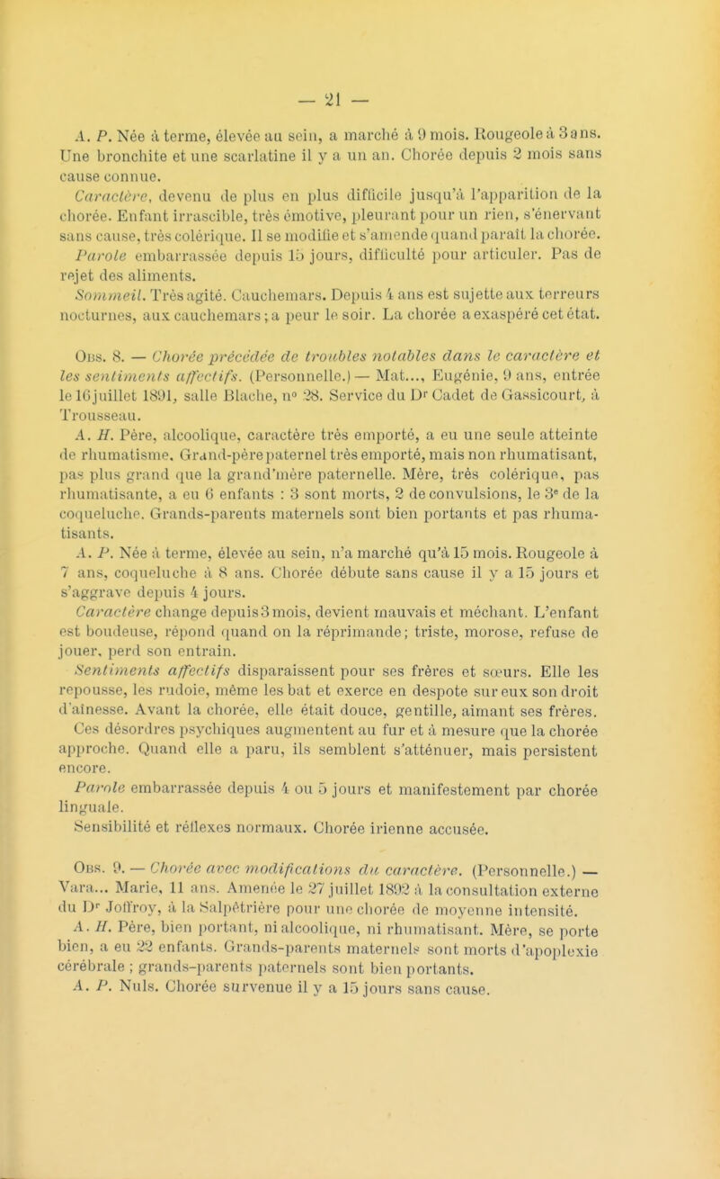 A. P. Née à terme, élevée au sein, a marché à 9 mois. Rougeole à Sans. Une bronchite et une scarlatine il y a un an. Chorée depuis 2 mois sans cause connue. Caractère, devenu de plus en plus difficile jusqu'à l'apparition de la chorée. Enfant irrascible, très émotive, pleurant pour un rien, s'énervant sans cause, très colérique. Il se modifie et s'amende quand paraît la chorée. Parole embarrassée depuis 15 jours, difficulté pour articuler. Pas de rejet des aliments. Sommeil. Très agité. Cauchemars. Depuis 4 ans est sujette aux terreurs nocturnes, aux cauchemars ; a peur le soir. La chorée a exaspéré cet état. Oiîs. 8. — Chorée précédée de troubles notables dans le caractère et les sentiments affectifs. (Personnelle.) — Mat..., Eugénie, (J ans, entrée le 10juillet 1891, salle Blache, n° .'•28. Service du Dr Cadet de Gassicourt, à Trousseau. A. H. Père, alcoolique, caractère très emporté, a eu une seule atteinte de rhumatisme. Grand-père paternel très emporté, mais non rhumatisant, pas plus grand que la grand'mère paternelle. Mère, très colérique, pas rhumatisante, a eu (3 enfants : 3 sont morts, 2 de convulsions, le 3e de la coqueluche. I rrands-parents maternels sont bien portants et pas rhuma- tisants. A. P. Née à terme, élevée au sein, n'a marché qu'à 15 mois. Rougeole à 7 ans, coqueluche à 8 ans. Chorée débute sans cause il y a 15 jours et s'aggrave depuis 4 jours. Caractère change depuis3 mois, devient mauvais et méchant. L'enfant esl boudeuse, répond quand on la réprimande; triste, morose, refuse de jouer, perd son entrain. Sentiments affectifs disparaissent pour ses frères et sœurs. Elle les repousse, les rudoie, même les bat et exerce en despote sur eux son droit d'aînesse. Avant la chorée, elle était douce, gentille, aimant ses frères. Ces désordres psychiques augmentent au fur et à mesure que la chorée approche. Quand elle a paru, ils semblent s'atténuer, mais persistent encore. Parole embarrassée depuis 4 ou 5 jours et manifestement par chorée linguale. Sensibilité et réllexes normaux. Chorée irienne accusée. Obs. 0. — Chorée avec modifications da caractère. (Personnelle.) — Vara... Marie, 11 ans. Amenée le 27 juillet 1892 à la consultation externe du Dr Joflïoy, à, la Salpêtrière pour une chorée de moyenne intensité. A. H. Père, bien portant, ni alcoolique, ni rhumatisant. Mère, se porte bien, a eu 22 enfants. Grands-parents maternels sont morts d'apoplexie cérébrale ; grands-parents paternels sont bien portants. A. P. Nuls. Chorée survenue il y a 15 jours sans cause.