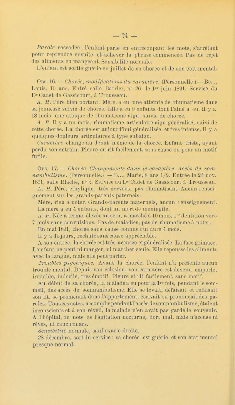 Parole saccadée ; l'enfant parle en entrecoupant les mots, s'arrêtant pour reprendre ensuite, et achever la phrase commencée. Pas de rejet des aliments en mangeant. Sensibilité normale. L'enfant est sortie guérie en juillet de sa chorée et de son état mental. Obs. 1G. — Chorée, modifications du caractère. (Personnelle.) — Be..., Louis, 10 ans. Entré salle Barrier, n° 26, le 1er juin 1891. Service du Dr Cadet de Gassicourt, à Trousseau. A. H. Père bien portant. Mère, a eu une atteinte de rhumatisme dans sa jeunesse suivie de chorée. Elle a eu 5 enfants dont l'aîné a eu, il y a 18 mois, une attaque de rhumatisme aigu, suivie de chorée. A. P. Il y a un mois, rhumatisme articulaire aigu généralisé, suivi de cette chorée. La chorée est aujourd'hui généralisée, et très intense. Il y a quelques douleurs articulaires à type subaigu. Caractère change au début même de la chorée. Enfant triste, ayant perdu son entrain. Pleure ou rit facilement, sans cause ou pour un motif futile. Obs. 17. — Chorée. Changements dans le caractère. Accès de som- nambulisme. (Personnelle.) — B.... Marie, 8 ans 1/2. Entrée le 23 nov. 1891, salle Blache, n° 2. Service du Dr Cadet de Gassicourt à Trousseau. A. H. Père, éthylique, très nerveux, pas rhumatisant. Aucun rensei- gnement sur les grands-parents paternels. Mère, rien à noter. Grands-parents maternels, aucun renseignement. La mère a eu 4 enfants, dont un mort de méningite. A. P. Née à terme, élevée au sein, a marché à 10mois, lre dentition vers 7 mois sans convulsions. Pas de maladies, pas de rhumatisme à noter. En mai 1891, chorée sans cause connue qui dure 4 mois. Il y a 15 jours, rechute sans cause appréciable. A son entrée, la chorée est très accusée etgénéralisée. La face grimace. L'enfant ne peut ni manger, ni marcher seule. Elle repousse les aliments avec la langue, mais elle peut parler. Troubles psychiques. Avant la chorée, l'enfant n'a présenté aucun trouble mental. Depuis son éclosion, son caractère est devenu emporté, irritable, indocile, très émotif. Pleure et rit facilement, sans motif. Au début de sa chorée, la malade a eu pour la Pe fois, pendant le som- meil, des accès de somnambulisme. Elle se levait, défaisait et refaisait son lit, se promenait dans l'appartement, écrivait ou prononçait des pa- roles. Tousces actes, accomplispendantl'accèsdesomnambulisme, étaient inconscients et à son réveil, la malade n'en avait pas gardé le souvenir. A l'hôpital, on note de l'agitation nocturne, dort mal, mais n'accuse ni rêves, ni cauchemars. Sensibilité normale, sauf ovarie droite. 28 décembre, sort du service ; sa chorée est guérie et son état mental presque normal.