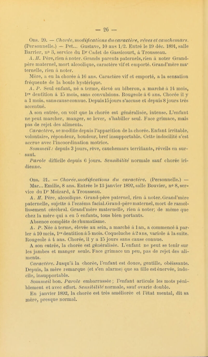 - 20 — Obs. 20. — Chorée, modifications du caractère, rêves et cauchemars. (Personnelle.) — Pet... Gustave, 10 ans 1/2. Entré le 19 déc. 1801, salle Barrier, n° 3, service du Dr Cadet de Gassicourt, à Trousseau. A. JET. Père, rien à noter. Grands parents paternels, rien à noter Grand- père maternel, mort alcoolique, caractère vif et emporté. Grand'mère ma- ternelle, rien à noter. Mère, a eu la chorée à 16 ans. Caractère vif et emporté, a la sensation fréquente de la boule hystérique. A. P. Seul enfant, né a terme, élevé au biberon, a marché à 14 mois, lre dentition à 15 mois, sans convulsions. Rougeole à 6 ans. Chorée il y a 1 mois, sanscauseconnue. Depuislôjours s'accuse et depuis 8 jours très accentué. A son entrée, on voit que la chorée est généralisée, intense. L'enfant ne peut marcher, manger, se lever, s'habiller seul. Face grimace, mais pas de rejet des aliments. Caractère, se modifie depuis l'apparition de la chorée. Enfant irritable, volontaire, répondeur, boudeur, bref insupportable. Cette indocilité s'est accrue avec l'incoordination motrice. Sommeil: depuis 3 jours, rêve, cauchemars terrifiants, réveils en sur- saut. Parole difficile depuis G jours. Sensibilité normale sauf chorée in- dienne. Obs. 21. — Chorée,modifications du caractère. (Personnelle.) — Mar... Emilie, 8 ans. Entrée le 13 janvier 1892, salle Bouvier, no 8, ser- vice du Dr Moizard, à Trousseau. A. H. Père, alcoolique. Grand-père paternel, rien à noter.Grand'mère paternelle, sujette à l'eczéma facial.Grand-père maternel, mort de ramol- lissement cérébral. Grand'mère maternelle, rien à noter; de même que chez la mère qui a eu 5 enfants, tous bien portants. Absence complète de rhumatisme. A. P. Née à terme, élevée au sein, a marché à lan, a commencé à par- ler à 10 mois, lre dentition à 5 mois. Coqueluche à2ans, variole à la suite. Rougeole à 4 ans. Chorée, il y a 15 jours sans cause connue. A son entrée, la chorée est généralisée. L'enfant ne peut se tenir sur les jambes et manger seule. Face grimace un peu, pas de rejet des ali- ments. Caractère. Jusqu'à la chorée, l'enfant est douce, gentille, obéissante. Depuis, la mère remarque (et s'en alarme) que sa fille est énervée, indo- cile, insupportable. Sommeil bon. Parole embarrassée; l'enfant articule les mots péni- blement et avec effort. Sensibililénormale, sauf ovarie double. En janvier 1892, la chorée est très améliorée et l'état mental, dit sa mère, presque normal.