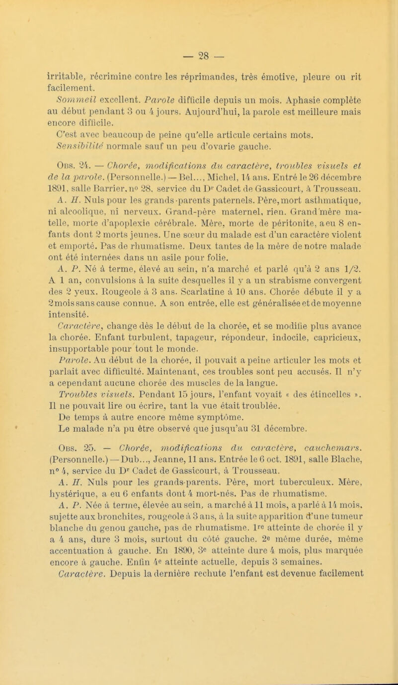 irritable, récrimine contre les réprimandes, très émotive, pleure ou rit facilement. Sommeil excellent. Parole difficile depuis un mois. Aphasie complète au début pendant 3 ou 4 jours. Aujourd'hui, la parole est meilleure mais encore diflicile. C'est avec beaucoup de peine qu'elle articule certains mots. Sensibilité normale sauf un peu d'ovarie gauche. Obs. 24. — Chorée, modifications du caractère, troubles visuels et de la parole. (Personnelle.) — Bel..., Michel, U ans. Entré le26 décembre 1891, salle Barrier.no 28. service du Dr Cadet de Gassicourt, à Trousseau. A. II. Nuls pour les grands-parents paternels. Père, mort asthmatique, ni alcoolique, ni nerveux. Grand-père maternel, rien. Grand'mère ma- telle, morte d'apoplexie cérébrale. Mère, morte de péritonite, a eu 8 en- fants dont 2 morts jeunes. Une sœur du malade est d'un caractère violent et emporté. Pas de rhumatisme. Deux tantes de la mère de notre malade ont été internées dans un asile pour folie. A. P. Né à terme, élevé au sein, n'a marché et parlé qu'à 2 ans 1/2. A 1 an, convulsions à la suite desquelles il y a un strabisme convergent des 2 yeux. Rougeole à 3 ans. Scarlatine à 10 ans. Chorée débute il y a 2mois sans cause connue. A son entrée, elle est généralisée et de moyenne intensité. Caractère, change dès le début de la chorée, et se modilie plus avance la chorée. Enfant turbulent, tapageur, répondeur, indocile, capricieux, insupportable pour tout le monde. Parole. Au début de la chorée, il pouvait a peine articuler les mots et parlait avec difficulté. Maintenant, ces troubles sont peu accusés. Il n'y a cependant aucune chorée des muscles de la langue. Troubles visuels. Pendant 15 jours, l'enfant voyait « des étincelles ». Il ne pouvait lire ou écrire, tant la vue était troublée. De temps à autre encore même symptôme. Le malade n'a pu être observé que jusqu'au 31 décembre. Obs. 25. — Chorée, modifications du caractère, cauchemars. (Personnelle.) — Dub..., Jeanne, 11 ans. Entrée le 6 oct. 1891, salle Blache, n° 4, service du Dr Cadet de Gassicourt, à Trousseau. A; H. Nuls pour les grands parents. Père, mort tuberculeux. Mère, hystérique, a eu 6 enfants dont 4 mort-nés. Pas de rhumatisme. A. P. Née à terme, élevée au sein, a marché à 11 mois, a parlé à 14 mois, sujette aux bronchites, rougeole à 3 ans, à la suite apparition d'une tumeur blanche du genou gauche, pas de rhumatisme, P'e atteinte de chorée il y a 4 ans, dure 3 mois, surtout du côté gauche. 2e môme durée, même accentuation à gauche. En 1890, 3e atteinte dure 4 mois, plus marquée encore à gauche. Enfin 4e atteinte actuelle, depuis 3 semaines. Caractère. Depuis la dernière rechute l'enfant est devenue facilement