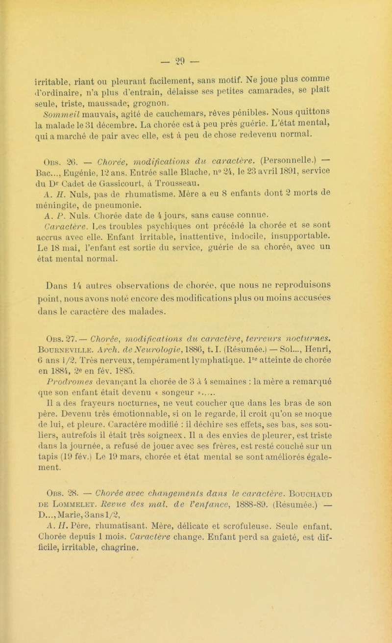 irritable, riant ou pleurant facilement, sans motif. Ne joue plus comme d'ordinaire, n'a plus d'entrain, délaisse ses petites camarades, se plaît seule, triste, maussade, grognon. Sommeil mauvais, agité de cauchemars, rêves pénibles. Nous quittons la malade le 31 décembre. La chorée est à peu près guérie. L'état mental, qui a marché de pair avec elle, est à peu de chose redevenu normal. 0BS. 2<>. — Chorée, modifications du caractère. (Personnelle.) — Bac..., Eugénie, 12 ans. Entrée salle Blache, n° 24, le 23 avril 1891, service du D< Cadet de Gassicourt, à Trousseau. A. H. Nuls, pas de rhumatisme. Mère a eu 8 enfants dont 2 morts de méningite, de pneumonie. A. P. Nuls. Chorée date de 4 jours, sans cause connue. Caractère. Les troubles psychiques ont précédé la chorée et se sont accrus avec elle. Enfant irritable, inattentive, indocile, insupportable. Le 18 mai, l'enfant est sortie du service, guérie de sa chorée, avec un état mental normal. Dans l'i autres observations de chorée, que nous ne reproduisons point, nousavons noté encore des modifications plus ou moins accusées dans le caractère des malades. Obs. 27. — Chorée, modifications du caractère, terreurs nocturnes. Bourneville. ÂTch. de Neurologie,1886,1.1. (Résumée.) — Sol..., Henri, 0 ans 1/2. Très nerveux, tempérament lymphatique. lre atteinte de chorée en 1884, 2e en fév. 1885. Prodromes devançant la chorée de 3 à i semaines : la mère a remarqué que son enfant était devenu « songeur » Il a des frayeurs nocturnes, ne veut coucher que dans les bras de son père. Devenu très émotionnable, si on le regarde, il croit qu'on se moque de lui, et pleure. Caractère modifié : il déchire ses effets, ses bas, ses sou- liers, autrefois il était très soigneex. Il a des envies de pleurer, est triste dans la journée, a refusé de jouer avec ses frères, est resté couché sur un tapis (19 fév.) Le 19 mars, chorée et état mental se sont améliorés égale- ment. Obs. 28. — Chorée avec changements dans le caractère. Bouchaud de Lommelet. Revue des mal. de l'enfance, 1888-89. (Résumée.) — D..., Marie, 3 an s 1/2, A. II. Père, rhumatisant. Mère, délicate et scrofuleuse. Seule enfant. Chorée depuis 1 mois. Caractère change. Enfant perd sa gaieté, est dif- ficile, irritable, chagrine.