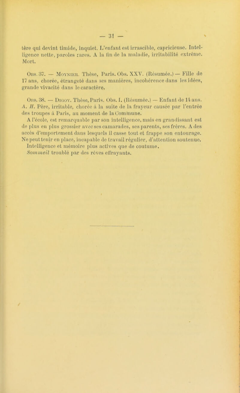 tère qui devint timide, inquiet. L'enfant est irrascible, capricieuse. Intel- ligence nette, paroles rares. A La Sn de La maladie, irritabilité extrême. Mort. Obs. 37. — Moynier. Thèse, Paris. Obs. XXV. (Résumée.) — Fille de 17 ans, chorée, étrangeté dans ses manières, incohérence dans les idées, grande vivacité dans le caractère. Ons. 38. — Digov. Thèse, Paris. Obs. 1. (Résumée.) — Enfant de 14 ans. A. H. Père, irritable, chorée à la suite de la frayeur causée par l'entrée des troupes à Paris, au moment de la Commune. A l'école, est remarquable par son intelligence, mais en grandissant est de plus en plus grossier avec ses camarades, ses parents, ses frères. A des accès d'emportement dans lesquels il casse tout et frappe son entourage. Nepeuttenir en place, incapable de travail régulier, d'attention soutenue. Intelligence et mémoire plus actives que de coutume. Sommeil troublé par des rêves elfrayants. •