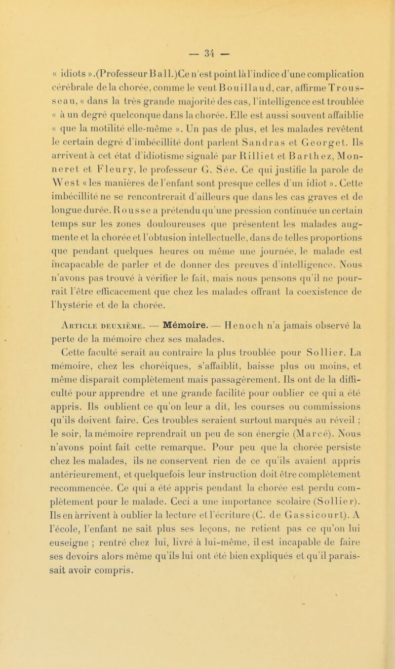 « idiots » .(Professeur B all.)Ce n'est point là l'indice d'une complication cérébrale delà chorée, comme le veut Boni I laud, car, affirme Trous- seau, « dans la très grande majorité des cas, l'intelligence est troublée « à un degré quelconque dans la chorée. Elle est aussi souvent affaiblie « que la motilité elle-même ». Un pas de plus, et les malades revêtent le certain degré d'imbécillité dont parlent Sandras et Georget. Ils arrivent à cet état d'idiotisme signale par H ill ie t et B a rth ez, Mon- neret et Fleurv. le professeur ('.. Sée. Ce qui justifie la parole de \\ est «les manières de reniant sont presque celles d'un idiot ». Celle imbécillité ne se rencontrerait d'ailleurs que dans les cas graves et de longue durée. Rousse a prétendu qu'une pression continuée un certain temps sur les zones douloureuses que présentent les malades aug- mente et la chorée et l'obtusion intellectuelle, dans de (elles proporl ions que pendant quelques heures ou même une journée, le malade est ihcapacable de parler e1 de donner des preuves d'intelligence. Nous n'avons pas trouvé à vérifier le fait, mais nous pensons qu'il ne pour- rait l'être efficacement que chez les malades offrant la coexistence de l'hystérie et de la chorée. Article deuxième. — Mémoire.— Henoch n'a jamais observé la perte de la mémoire chez ses malades. Cette faculté serait au contraire la plus troublée pour Sollier. La mémoire, chez les choréiques, s'affaiblit, baisse plus ou moins, et même disparaît complètement mais passagèrement. Ils ont de la diffi- culté pour apprendre et une grande facilité pour oublier ce qui a été appris. Ils oublient ce qu'on leur a dit, les courses ou commissions qu'ils doivent faire. Ces troubles seraient surtout marqués au réveil : le soir, lamémoire reprendrait un peu de son énergie (Marré). Nous n'avons point fait cette remarque. Pour peu que la chorée persiste chez les malades, ils ne conservent rien de ce qu'ils avaient appris antérieurement, et quelquefois leur instruction doit être complètement recommencée. Ce qui a été appris pendant la chorée est perdu com- plètement pour le malade. Ceci a une importance scolaire (Sol lie r). Ils en arrivent à oublier la lecture e1 l'écriture (C. de Gassicourt). V l'école, l'enfant ne sait plus ses leçons, ne retient pas ce qu'on lui euseigne ; rentré chez lui, livré à lui-même, il esl incapable de faire ses devoirs alors même qu'ils lui ont clé bien expliques et qu'il parais- sait avoir compris.