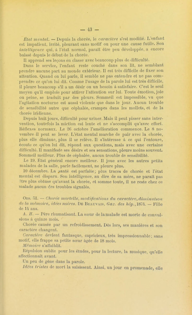 État mental. — Dopais la chorée, le caractère s'est modiiié. L'enfant est impatient, irrité, pleurant sans motif ou pour une cause futile. Son intelligence qui, à l'état normal, paraît être peu développée, a encore baissé depuis le début de la chorée. Il apprend ses leoons en classe avec beaucoup plus de difficulté. Dans le service, l'enfant reste couché dans son lit, ne semblant prendre aucune part au monde extérieur. Il est très difficile de fixer son attention. Quand on lui parle, il semble ne pas entendre et ne pas com- prendre ce qu'on lui dit. Comme l'usage de la parole lui est très difiieile, il pleure beaucoup s'il a un désir ou un besoin à satisfaire. C'est le seul moyen qu'il emploie pour attirer l'attention sur lui. Toute émotion, joie ou peine, se traduit par des pleurs. Sommeil est impossible, vu que l'agitation nocturne est aussi violente que dans le jour. Aucun trouble de sensibilité autre que céphalée, crampes dans les mollets, et de la chorée indienne. Depuis huit jours, difficulté pour uriner. Mais il peut pisser sans inter- vention, toutefois la miction est lente et ne s'accomplit qu'avec effort. Kéllexes normaux. Le 26 octobre l'amélioration commence. Le 8 no- vembre il peut se lever. L'état mental marche de pair avec la chorée, plus elle diminue, plus il se relève. Il s'intéresse à ce qui l'entoure, écoute ce qu'on lui dit, répond aux questions, mais avec une certaine difficulté. Il manifeste ses désirs et ses sensations, pleure moins souvent. Sommeil meilleur. Plus de céphalée, aucun trouble de sensibilité. Le 10. Etat général encore meilleur. Il joue avec les autres petits malades de la salle, parle facilement, ne pleure plus. 10 décembre. La parité est parfaite; plus traces de chorée et l'état mental est disparu. Son intelligence, au dire de sa mère, ne parait pas Hre plus obtuse qu'avant la chorée, et somme toute, il ne reste chez ce malade aucun des troubles signalés. Obs. 51. — Chorée mortelle, modifications du caractère, diminulion de la mémoire, idées noires. De Beauvais, Gaz. des ftdp.,1874. — Fille de 14 ans. A. //. — Père rhumatisant. La sœur delamalade est morte de convul- sions à quinze mois. Chorée causée par un refroidissement. Dès lors, ses manières et son caractère changent. Caractère devient fantasque, capricieux, très impressionnable; sans motif, elle frappe sa petite sœur âgée de 18 mois. Mémoire s'affaiblit. Piépulsion subite pour les études, pour la lecture, la musique, qu'elle affectionnait avant. Un peu de gène dans la parole. Idées tristes de mort la saisissent. Ainsi, un jour en promenade, elle
