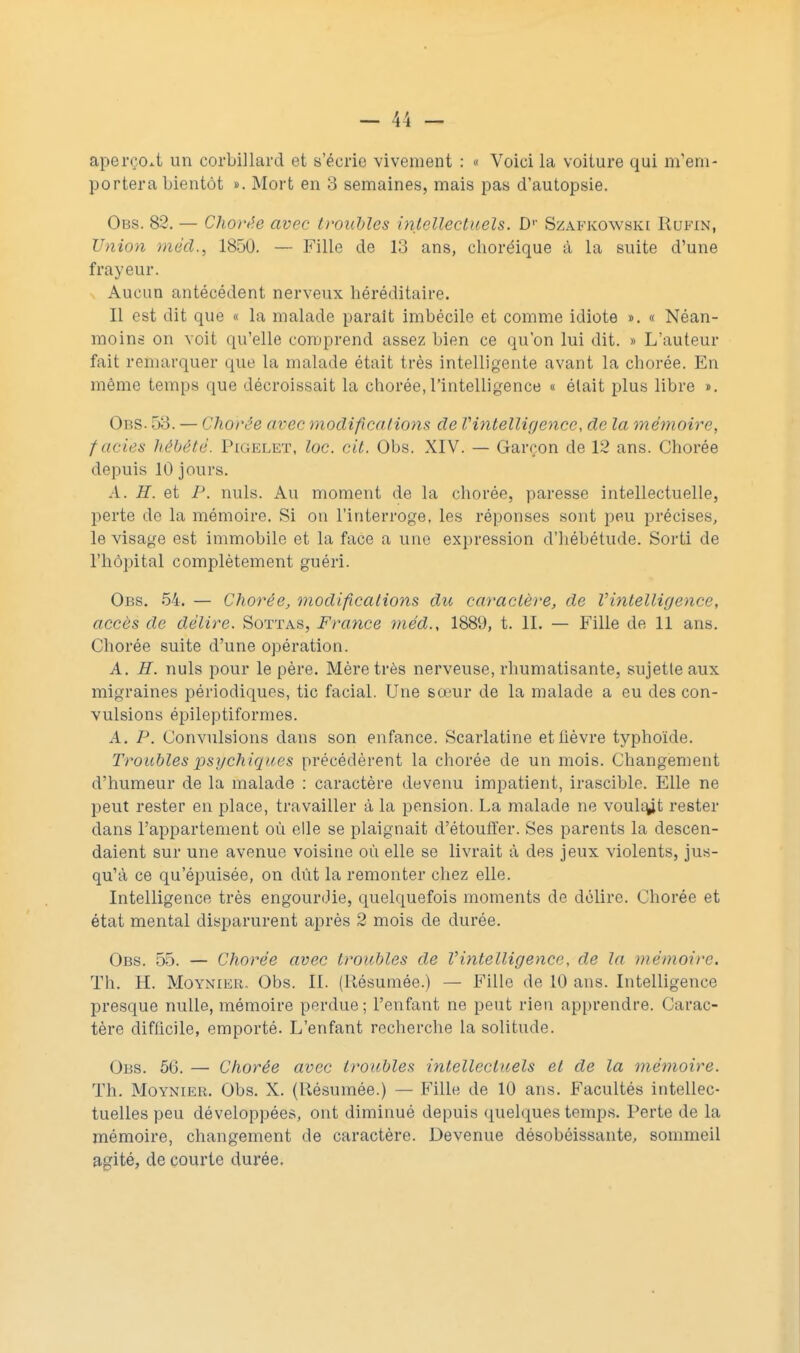 aperçoit un corbillard et s'écrie vivement : « Voici la voiture qui m'em- portera bientôt ». Mort en 3 semaines, mais pas d'autopsie. Obs. 82. — Chorée avec troubles 'intellectuels. Dv Szafkowski Rufin, Union méd., 1850. — Fille de 13 ans, clioréique à la suite d'une frayeur. Aucun antécédent nerveux héréditaire. Il est dit que « la malade parait imbécile et comme idiote ». « Néan- moins on voit qu'elle comprend assez bien ce qu'on lui dit. » L'auteur fait reînarquer que la malade était très intelligente avant la chorée. En même temps que décroissait la chorée,l'intelligence « élait plus libre ». Obs. 53. — Chorée avec modifications de l'intelligence, de la mémoire, faciès hébété. Pigelet, loc. cit. Obs. XIV. — Garçon de 12 ans. Chorée depuis 10 jours. A. H. et P. nuls. Au moment de la chorée, paresse intellectuelle, perte de la mémoire. Si on l'interroge, les réponses sont peu précises, le visage est immobile et la face a une expression d'hébétude. Sorti de l'hôpital complètement guéri. Obs. 54. — Chorée, modifications du caractère, de Vintelligence, accès de délire. Sottas, France méd., 1889, t. II. — Fille de 11 ans. Chorée suite d'une opération. A. H. nuls pour le père. Mère très nerveuse, rhumatisante, sujette aux migraines périodiques, tic facial. Une soiur de la malade a eu des con- vulsions épileptiformes. A. P. Convulsions dans son enfance. Scarlatine et fièvre typhoïde. Troubles psychiques précédèrent la chorée de un mois. Changement d'humeur de la malade : caractère devenu impatient, irascible. Elle ne peut rester en place, travailler à la pension. La malade ne voulait rester dans l'appartement où elle se plaignait d'étouffer. Ses parents la descen- daient sur une avenue voisine où elle se livrait à des jeux violents, jus- qu'à ce qu'épuisée, on dût la remonter chez elle. Intelligence très engourdie, quelquefois moments de délire. Chorée et état mental disparurent après 2 mois de durée. Obs. 55. — Chorée avec troubles de Vintelligence, de la mémoire. Th. H. Moynier. Obs. II. (Résumée.) — Fille de 10 ans. Intelligence presque nulle, mémoire perdue ; l'enfant ne peut rien apprendre. Carac- tère difficile, emporté. L'enfant recherche la solitude. Obs. 56. — Chorée avec troubles intellectuels et de la mémoire. Th. Moynier. Obs. X. (Résumée.) — Fille de 10 ans. Facultés intellec- tuelles peu développées, ont diminué depuis quelques temps. Perte de la mémoire, changement de caractère. Devenue désobéissante, sommeil agité, de courte durée.