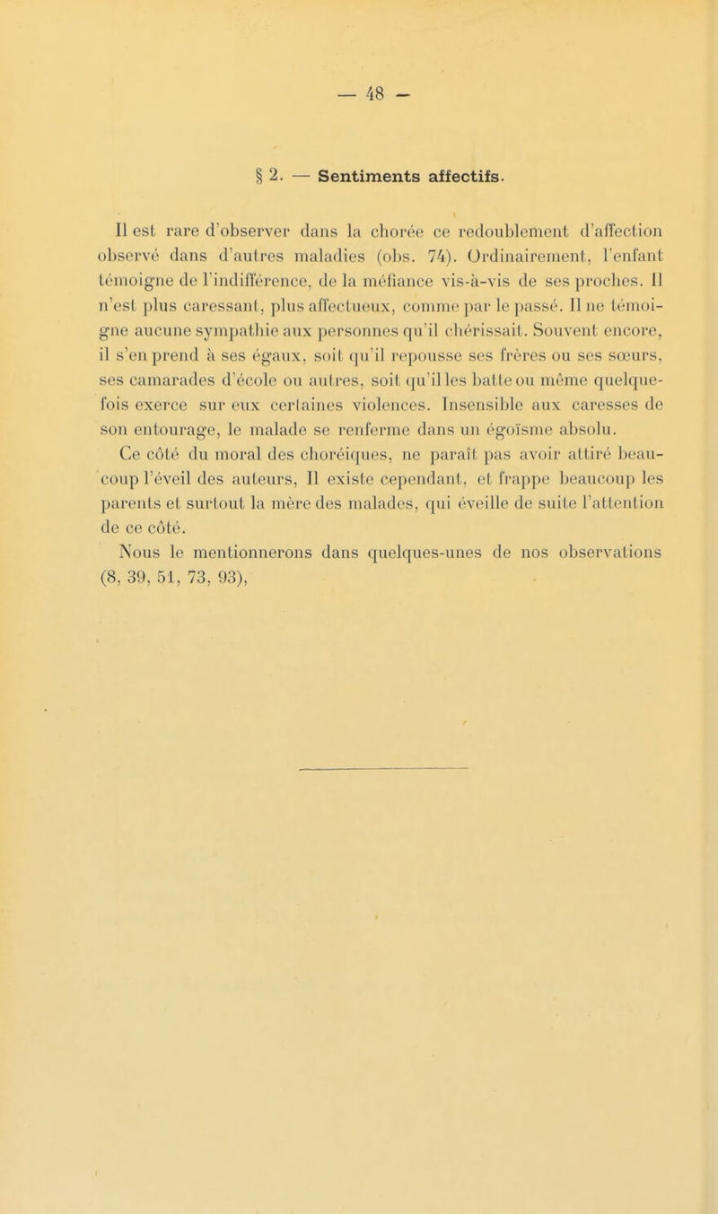 § 2. — Sentiments affectifs. Il est rare d'observer dans Ja chorée ce redoublement d'affection observé dans d'autres maladies (obs. 74). Ordinairement, l'enfant témoigne de l'indifférence, delà méfiance vis-à-vis de ses proches. Il n'est plus caressant, plus affectueux, comme par le passé. Une témoi- gne aucune sympathie aux personnes qu'il chérissaii. Souvent encore, il s'en prend à ses égaux, soil qu'il repousse ses frères ou ses sœurs, ses camarades d'école ou autres, soit qu'illes batte ou même quelque- fois exerce sur eux certaines violences. Insensible aux caresses de son entourage, le malade se renferme dans un égoïsme absolu. Ce côté du moral des choréiques, ne paraît pas avoir attiré beau- coup l'éveil des auteurs, Il existe cependant, et frappe beaucoup les parents et surtout la mère des malades, qui éveille de suite l'attention de ce côté. Nous le mentionnerons dans quelques-unes de nos observai ions (8, 39, 51, 73, 93),