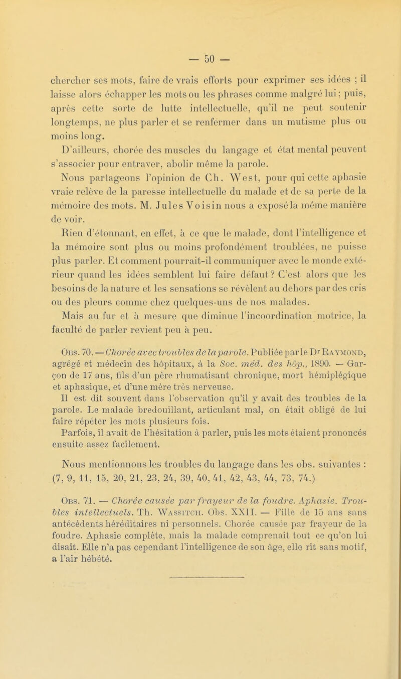 chercher ses mots, faire de vrais efforts pour exprimer ses idées ; il laisse alors échapper les mots ou les phrases comme malgré lui; puis, après celle sorte de lutte intellectuelle, qu'il ne peut soutenir longtemps, ne plus parler et se renfërmer dans un mutisme plus ou moins long. D'ailleurs, chorée des muscles du langage et état mental peuvent s'associer pour entraver, abolir même la parole. Nous partageons l'opinion de Ch. West, pour qui cette aphasie vraie relève de la paresse intellectuelle du malade et de sa porte de la mémoire des mots. M. Jules Voisin nous a exposé la même manière de voir. Rien d'étonnant, en effet, à ce que le malade, dont l'intelligence et la mémoire sont plus ou moins profondément troublées, no puisse plus parler. Et comment pourrait-il communiquer avec le monde exté- rieur quand les idées semblent lui faire défaul ? C'est alors que les besoins de la nature et les sensations se révèlent au dehors par dos cris ou des pleurs comme chez quelques-uns de nos malades. Mais au fur et à mesure que diminue l'incoordination motrice, la faculté de parler revient peu à peu. Obs.70. — Chorée avec troubles de la parole. Publiée parle Dr Raymond, agrégé et médecin des hôpitaux, à la Soc. mèd. des hùp., 1800. — Gar- çon de 17 ans, fils d'un père rhumatisant chronique, mort hémiplégique et aphasique, et d'une mère très nerveuse. 11 est dit souvent dans l'observation qu'il y avait des troubles de la parole. Le malade bredouillant, articulant mal, on était obligé de lui faire répéter les mots plusieurs fois. Parfois, il avait de l'hésitation à parler, puis les mots étaient prononcés ensuite assez facilement. Nous mentionnons les troubles du langage dans les obs. suivantes : (7, 9, 11, 15, 20. 21, 23, 24, 39, 40, 41, 42, 43, 44, 73, 74.) Obs. 71. ■— Chorée causée par frayeur de la foudre. Aphasie. Trou- bles intellectuels. Th. Wassitch. Obs. XXII. — Fille de 15 ans sans antécédents héréditaires ni personnels. Chorée causée par frayeur de la foudre. Aphasie complète, mais la malade comprenait tout ce qu'on lui disait. Elle n'a pas cependant l'intelligence de son âge, elle rit sans motif, a l'air hébété.