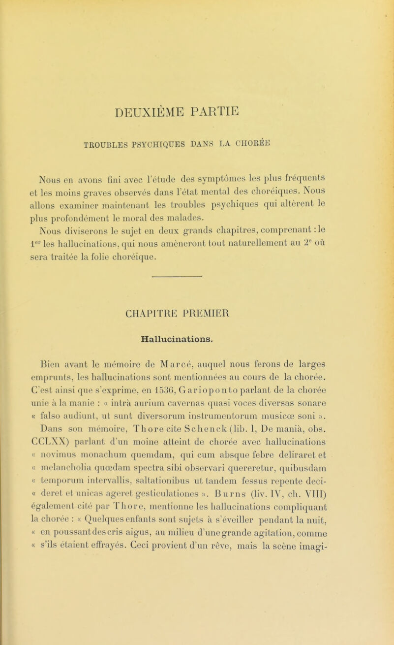 DEUXIÈME PARTIE TROUBLES PSYCHIQUES DANS LA C1IORÉE Nous en avons fini avec l'étude des symptômes les plus fréquents et les moins graves observés dans l'état mental des choréiques. Nous allons examiner maintenant les troubles psychiques qui altèrent le pins profondément le moral des malades. Nous diviserons le sujel en deux grands chapitres, comprenant : le 1er les hallucinations, qui nous amèneront tout naturellement au 2e où sera traitée la folie choréique. CHAPITRE PREMIER Hallucinations. Bien avant le mémoire de Marcé, auquel nous ferons de larges emprunts, les hallucinations sont mentionnées au cours de la chorée. C'esl ainsi que s'exprime, en 1536, Gariopontoparlant de la chorée unie a la manie : <c intrà aurium cavernas quasi voces diversas sonare « falso audiunt, ut sunt diversorum instrumentorum musicœ soni ». Dans son mémoire, Thore cite Schenck (lib. 1, De mania, obs. CCLXX) parlant d'un moine atteint de chorée avec hallucinations ci aovimus monachum quemdam, qui cum absque febre deliraret et « melancholia quœdam spectra sibi observari quereretur, quibusdam « temporum intervallis, saltationibus ni tandem fessus repente deci- « derel el unicas agerel gesticulationes ». Burns (liv. IV, ch. VIII) égalemenl cité par Thore, mentionne les hallucinations compliquant La chorée: « Quelques enfants sont sujets à s'éveiller pendant la nuit, « en poussanl descris aigus, au milieu d'unegrande agitation, comme « s'ils étaient effrayés. Ceci provient d'un rêve, mais la scène imagi-