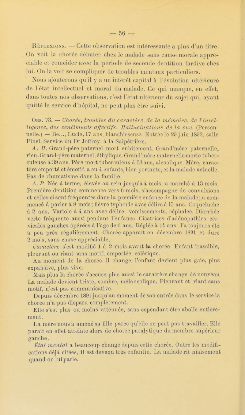 Réflexions. — Cette observation est intéressante à plus d'un litre. On voit la chorée débuter chez le malade sans cause morale appré- ciable et coïncider avec la période de seconde dentition tardive chez lui. On la voit se compliquer de troubles mentaux particuliers. Nous ajouterons qu'il y a un intérêl capital à l'évolution ultérieure de l'état intellectuel et moral du malade. Ce qui manque, eu effet, dans toutes nos observations, c'est l'état ultérieur du sujet qui, ayant quitté le service d'hôpital, ne peut plus être suivi. Obs. 73. — Chorée, troubles du caractère, de la mémoire, de Vinlel- ligence, des sentiments affectifs. Hallucinations de la vue. (Person- nelle.) — Be..., Lucie, 17 ans, blanchisseuse. Entrée le 20 juin 1802, salle Pinel. Service du Dr Jofiïoy, à la Salpétrière. A. H. Grand-père paternel mort subitement. Grand'mère paternelle, rien. Grand-père maternel, éthylique. Grand'mère maternelle morte tuber- culeuse à 30 ans. Père mort tuberculeux à 33 ans, alcoolique. Mère, carac- tère emporté et émotif, a eu 4 enfants, bien portants, et la malade actuelle. Pas de rhumatisme dans la famille. A. P. Née à terme, élevée au sein jusqu'à 4 mois, a marché à 13 mois. Première dentition commence vers G mois, s'accompagne de convulsions et celles-ci sont fréquentes dans la première enfance de la malade; a com- mencé à parler à 8 mois; lièvre typhoïde avec délire à lô ans. Coqueluche à 2 ans. Variole à 4 ans avec délire, vomissements, céphalée. Diarrhée verte fréquente aussi pendant l'enfance. Cicatrices d'adénopathies cer- vicales gauches opérées à l'âge de 6 ans. Réglée à 14 ans ; l'a toujours été à peu près régulièrement. Chorée apparaît en décembre 1891 et dure 2 mois, sans cause appréciable. Caractère s'est modihé 1 à 2 mois avant ki chorée. Enfant irascible, pleurant ou riant sans motif, emportée, colérique. Au moment de la chorée, il change, l'enfant devient plus gaie, plus expansive, plus vive. Mais plus la chorée s'accuse plus aussi le caractère change de nouveau La malade devient triste, sombre, mélancolique. Pleurant et riant sans motif, n'est pas communicative. Depuis décembre 1801 jusqu'au moment de son entrée dans le service la chorée n'a pas disparu complètement. Elle s'est plus ou moins atténuée, sans cependant être abolie entière- ment. La mère nous a amené sa fille parce qu'elle ne peut pas travailler. Elle paraît en effet atteinte alors de chorée paralytique du membre supérieur gauche. État mental a beaucoup changé depuis cette chorée. Outre les modifi- cations déjà citées, il est devenu très enfantin. La malade rit niaisement quand on lui parle.