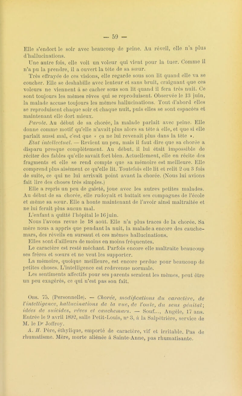 — 50 - Elle s'endort le soir avec beaucoup de peine. Au réveil, elle n'a plus d'hallucinations. Une autre fois, elle voit un voleur qui vient pour la tuer. Connue il n'a pu la prendre, il a ouvert la tète de sa sœur. Très effrayée de ces visions, elle regarde sous son lit quand elle va se coucher. Elle se déshabille avec lenteur et sans bruit, craignant que ces voleurs ne viennent à se cacher sous son lit quand il fera très nuit. Ce sont toujours les mêmes rêves qui se reproduisent. Observée le 13 juin, la malade accuse toujours les mêmes hallucinations. Tout d'abord elles se reproduisent chaque soir et chaque nuit, puis elles se sont espacées et maintenant elle dort mieux. Parole. Au début de sa chorée, la malade parlait avec peine. Elle donne comme motif qu'elle n'avait plus alors sa tête à elle, et que si elle parlait aussi mal, c'est que « ça ne lui revenait plus dans la tète ». État intellectuel. — Revient un peu, mais il faut dire que sa chorée a disparu presque complètement. Au début, il lui était impossible de réciter des fables qu'elle savait fort bien. Actuellement, elle en récite des fragments et elle se rend compte que sa mémoire est meilleure. Elle comprend plus aisément ce qu'elle lit. Toutefois elle lit et relit 2 ou 3 fois de suite, ce qui ne lui arrivait point avant la chorée. (Nous lui avions fait lire des choses très simples.) Elle a repris un peu de gaieté, joue avec les autres petites malades. Au début de sa chorée, elle rudoyait et battait ses compagnes de l'école et même sa sœur. Elle a honte maintenant de l'avoir ainsi maltraitée et ne lui ferait plus aucun mal. L'enfant a quitté l'hôpital le 16juin. Nous l'avons revue le 18 août. Elle n'a plus traces de la chorée. Sa mère nous a appris que pendant la nuit, la malade a encore des cauche- mars, des réveils en sursaut et ces mêmes hallucinations. Elles sont d'ailleurs de moins en moins fréquentes. Le caractère est resté méchant. Parfois encore elle maltraite beaucoup ses frères et sœurs et ne veut les supporter. La mémoire, quoique meilleure, est encore perdue pour beaucoup de petites choses. L'intelligence est redevenue normale. Les sentiments affectifs pour ses parents seraient les mêmes, peut être un peu exagérés, ce qui n'est pas son fait. Ons. 75. (Personnelle). — Chorée, modifications du caractère, de Vintelligence, hallucinations de la vue, de l'ouïe, du sens génital; idées de suicides, rêves et cauchemars. — Souf..., Angèle, 17 ans. Entrée le 9 avril 18'J2, salle Petit-Louis, n 3, à la Salpètrière, service de M. le Dr Joffroy. A. H. Père, éthylique, emporté de caractère, vif et irritable. Pas de rhumatisme. Mère, morte aliénée à Sainte-Anne, pas rhumatisante.