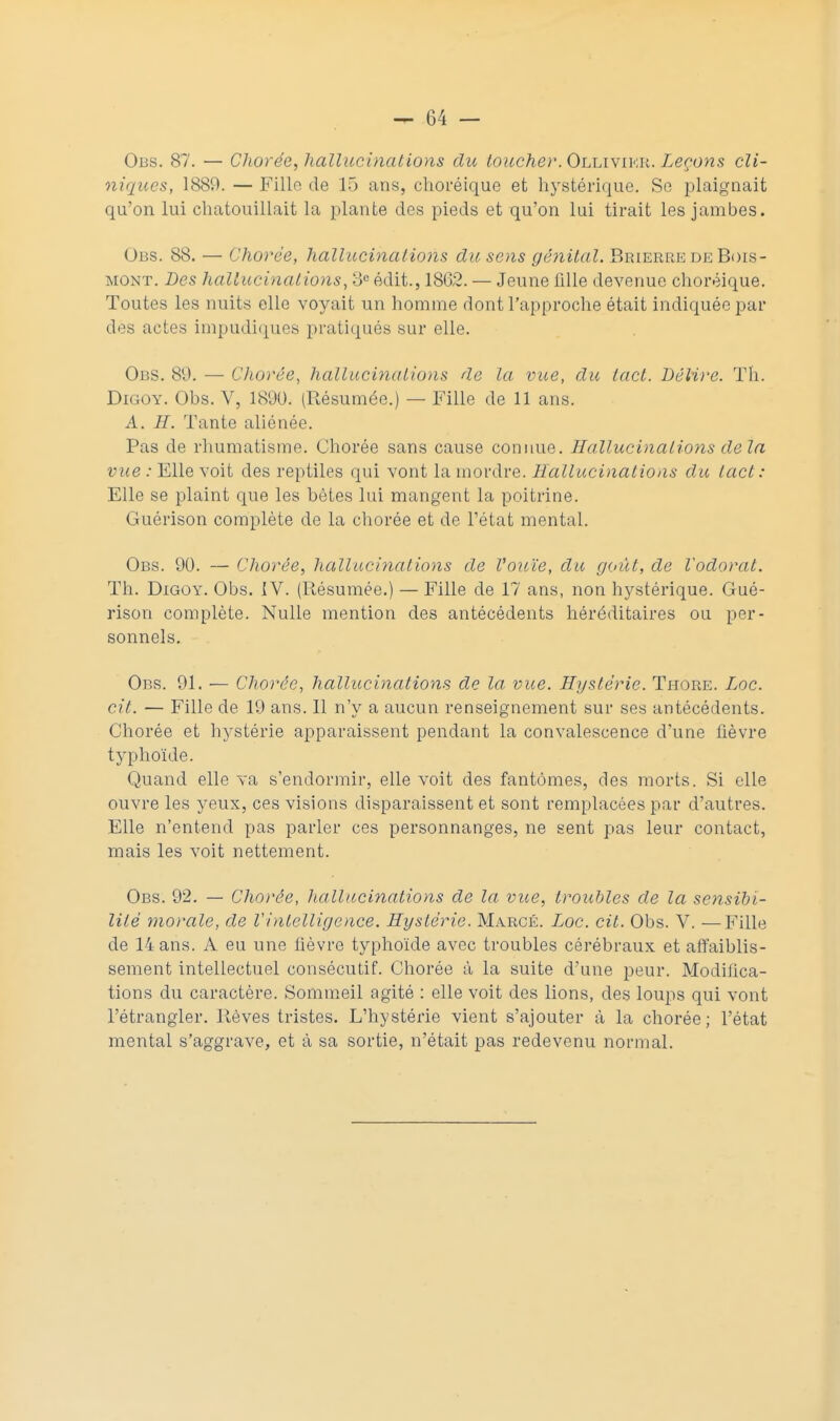 Obs. 87. — Chorée, hallucinations du toucher. Ollivikr. Leçons cli- niques, 1889. — Filin de 15 ans, choréique et hystérique. Se plaignait qu'on lui chatouillait la plante des pieds et qu'on lui tirait les jambes. Obs. 88. — Chorée, hallucinations du sens génital. Brierre de Bois- mont. Les hallucinations, 3e édit., 1802. — Jeune fille devenue choréique. Toutes les nuits elle voyait un homme dont l'approche était indiquée par des actes impudiques pratiqués sur elle. Obs. 89. — Chorée, hallucinations de la vue, du tact. Lélire. Th. Digoy. Obs. V, 1890. (Résumée.) — Fille de 11 ans. A. H. Tante aliénée. Pas de rhumatisme. Chorée sans cause connue. Hallucinations delà vue : Elle voit des reptiles qui vont la mordre. Hallucinations du tact : Elle se plaint que les bètes lui mangent la poitrine. Guérison complète de la chorée et de l'état mental. Obs. 90. — Chorée, hallucinations de l'ouïe, du goût, de l'odorat. Th. Digoy. Obs. IV. (Résumée.) — Fille de 17 ans, non hystérique. Gué- rison complète. Nulle mention des antécédents héréditaires ou per- sonnels. Obs. 91. — Chorée, hallucinations de la vue. Hystérie. Thore. Zoc. cit. — Fille de 19 ans. Il n'y a aucun renseignement sur ses antécédents. Chorée et hystérie apparaissent pendant la convalescence d'une fièvre typhoïde. Quand elle va s'endormir, elle voit des fantômes, des morts. Si elle ouvre les yeux, ces visions disparaissent et sont remplacées par d'autres. Elle n'entend pas parler ces personnanges, ne sent pas leur contact, mais les voit nettement. Obs. 92. — Chorée, hallucinations de la vue, troubles de la sensibi- lité morale, de Vintelligence. Hystérie. Marcé. Loc. cit. Obs. V. —Fille de 14 ans. A eu une fièvre typhoïde avec troubles cérébraux et affaiblis- sement intellectuel consécutif. Chorée à la suite d'une peur. Modifica- tions du caractère. Sommeil agité : elle voit des lions, des loups qui vont l'étrangler. Rêves tristes. L'hystérie vient s'ajouter à la chorée; l'état mental s'aggrave, et à sa sortie, n'était pas redevenu normal.