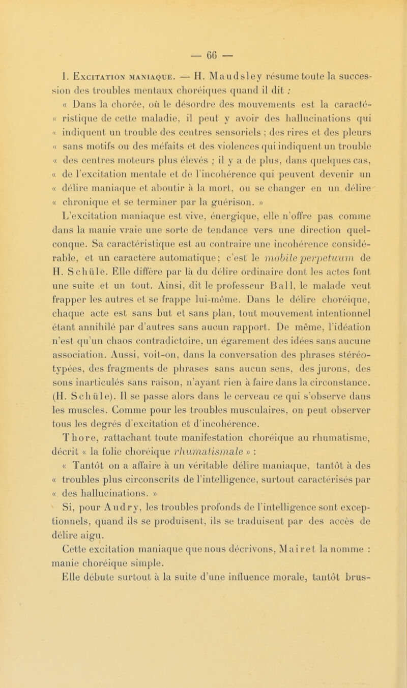 1. Excitation maniaque. — H. Maudsley résume toute la succes- sion des troubles mentaux choréiques quand il dit : « Dans la chorée, où le désordre des mouvements es1 la caracté- « ristique de celle maladie, il peut y avoir des hallucinations qui n indiquent un trouble des centres sensoriels : des rires et des pleurs « sans motifs ou des méfaits et des violences qui indiquent un trouble « des centres moteurs plus élevés : il y a de plus, dans quelques cas, « de l'excitation mentale el de l'incohérence qui peuvent devenir un « délire maniaque et aboutir a la mort, ou se changer en un délire « chronique et se terminer par la guérison. » L'excitation maniaque est vive, énergique, elle n'offre pas comme dans la manie vraie une sorte de tendance vers une direction quel- conque. Sa caractéristique est au contraire une incohérence considé- rable, et un caractère automatique ; c'est le mobile perpetuum de H. Schûle. Elle diffère par là du délire ordinaire dont les actes font une suite et un tout. Ainsi, dit le professeur Bail, le malade veut frapper les autres et se frappe lui-même. Dans le délire choréique, chaque acte est sans but et sans plan, tout mouvement intentionnel étant annihilé par d'autres sans aucun rapport. De même, l'idéal ion n'est qu'un chaos contradictoire, un égarement des idées sans aucune association. Aussi, voil-on, dans la conversai ion des phrases stéréo- typées, des fragments de phrases sans aucun sens, des jurons, des sons inarticulés sans raison, n'ayant rien à faire dans la circonstance. (H. Schûle). Il se passe alors dans le cerveau ce qui s'observe dans les muscles. Comme pour les troubles musculaires, on peut observer tous les degrés d'excitation et d'incohérence. Thore, rattachant toute manifestation choréique au rhumatisme, décrit « la folie choréique rhumatismale » : « Tantôt on a affaire à un véritable délire maniaque, tantôt à des « troubles plus circonscrits de l'intelligence, surtout caractérisés par « des hallucinations. » Si, pour Audry, les troubles profonds de l'intelligence sont excep- tionnels, quand ils se produisent, ils se traduisent par des accès de délire aigu. Celte excitation maniaque que nous décrivons. Mai rel la nomme : manie choréique simple. Elle débute surtout à la suite d'une influence morale, tantôt brus-