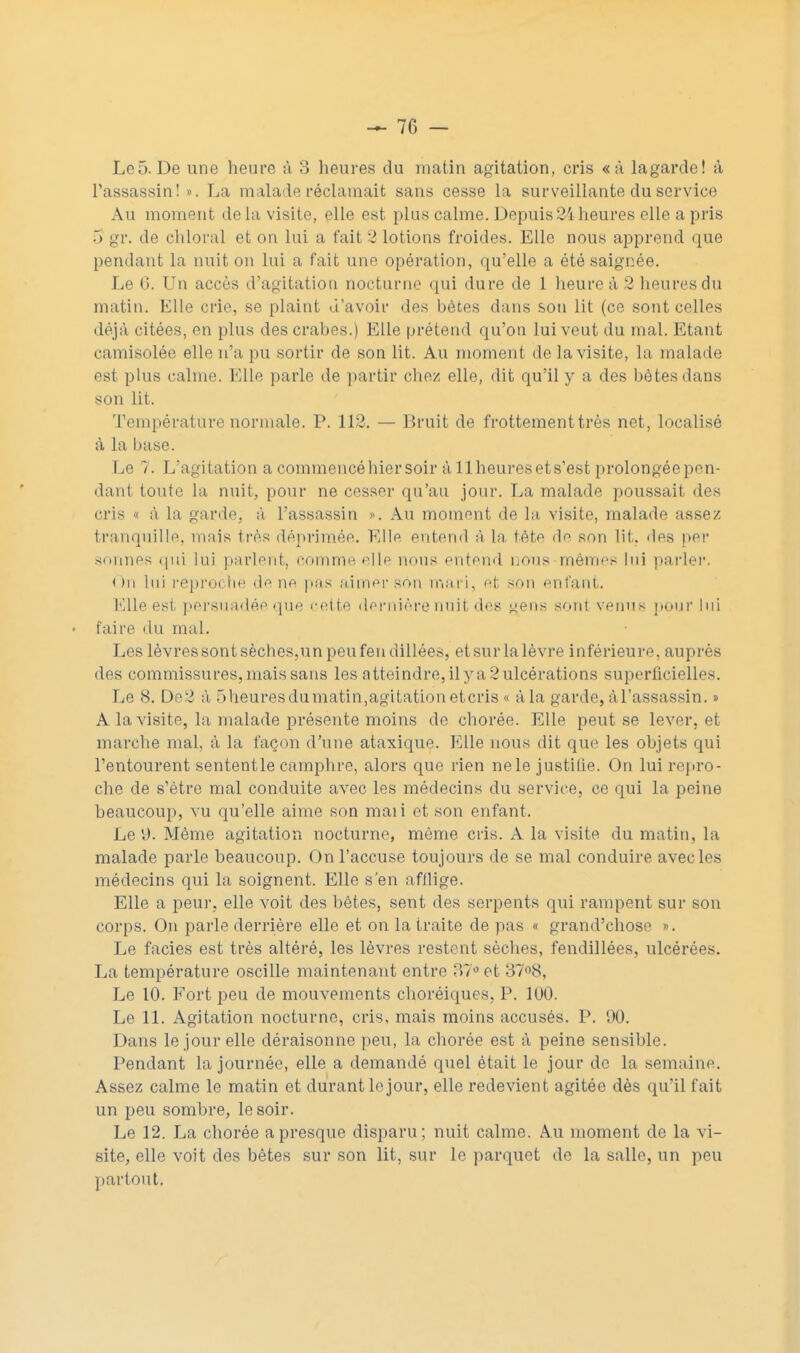 — 70 - Lc5. De une heure à 3 heures du matin agitation, cris «à la garde! à l'assassin! ». La malade réclamait sans cesse la surveillante du service Au moment delà visite, elle est plus calme. Depuis 2i heures elle a pris 5 gr. de chloral et on lui a fait 3 lotions froides. Elle nous apprend que pendant la nuit on Lui a fait une opération, qu'elle a été saignée. Le 6. Un accès d'agitation nocturne qui dure de 1 heure à 2 heures du matin. Elle crie, se plaint d'avoir des bétes dans son lit (ce sont celles déjà citées, en plus des crabes.) Elle prétend qu'on lui veut du mal. Etant camisolée elle n'a pu sortir de son lit. Au moment de la visite, la malade est plus calme. Elle parle de partir chez elle, dit qu'il y a des bêtes dans son lit. Température normale. P. 112. — Bruit de frottement très net, localisé à la base. Le 7. L'agitation a commencé hier soir à 11 heures et s'est prolongée pen- dant toute la nuit, pour ne cesser qu'au jour. La malade poussait des cris « à la garde, à l'assassin ». Au moment de la visite, malade assez tranquille, mais très déprimée. Elle entend à La tète de son lit. des per sonnes qui lui parlent, comme elle nous entend nous mêmes lui parler. On lui reproche de ne pas aimer son mari, et son enfant. Elle est persuadée que cette dernière nuit des g^ens sonl venus pour lui • faire du mal. Les lèvressontsèches,unpeufendillées, etsurlalèvre inférieure, auprès des commissures, mais sans les atteindre, ilya2ulcérations superficielles. Le 8. De2 à 5 heures du matin,agitation eteris « à la garde, à l'assassin. » A la visite, la malade présente moins de chorée. Elle peut se lever, et marche mal, à la façon d'une ataxique. Elle nous dit que les objets qui l'entourent sententle camphre, alors que rien ne le justilie. On lui repro- che de s'être mal conduite avec les médecins du service, ce qui la peine beaucoup, vu qu'elle aime son maii et son enfant. Le y. Même agitation nocturne, même cris. A la visite du matin, la malade parle beaucoup. On l'accuse toujours de se mal conduire avec les médecins qui la soignent. Elle s'en afflige. Elle a peur, elle voit des bêtes, sent des serpents qui rampent sur son corps. On parle derrière elle et on la traite de pas s grand'chose ». Le faciès est très altéré, les lèvres restent sèches, fendillées, ulcérées. La température oscille maintenant entre 37° et 37°8, Le 10. Fort peu de mouvements choréiques, P. 100. Le 11. Agitation nocturne, cris, mais moins accusés. P. 90. Dans le jour elle déraisonne peu, la chorée est à peine sensible. Pendant la journée, elle a demandé quel était le jour de la semaine. Assez calme le matin et durant le jour, elle redevient agitée dès qu'il fait un peu sombre, le soir. Le 12. La chorée a presque disparu; nuit calme. Au moment de la vi- site, elle voit des bêtes sur son lit, sur le parquet de la salle, un peu partout.