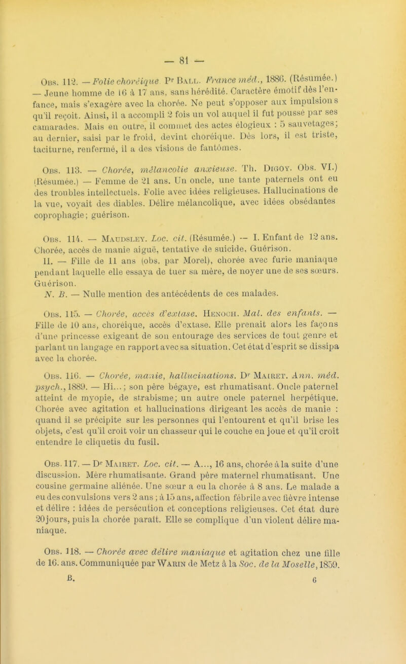 Obs. 112. — Folie chorëique P'Ball. France mèd., 188G. (Résumée.) — Jeune homme de 16 à 17 ans, sans hérédité. Caractère émotif dès l'en- fance, mais s'exagère avec la chorée. Ne peut s'opposer aux impulsion s qu'il reçoit. Ainsi, il a accompli 2 fois un vol auquel il fut pousse par ses camarades. Mais en outre, il commet des actes élogieux : 5 sauvetages; au dernier, saisi par le froid, devint choréique. Dès lors, il est triste, taciturne, renfermé, il a des visions de fantômes. Obs. 113. — Chorée, mélancolie anxieuse. Th. Digoy. Obs. VI.) (Résumée.) — Femme de 21 ans. Un oncle, une tante paternels ont eu des troubles intellectuels. Folie avec idées religieuses. Hallucinations de la vue, voyait des diables. Délire mélancolique, avec idées obsédantes coprophagie; guérison. Obs. 114. — Maudsley. Loc. cit. (Résumée.) — I. Enfant de 12 ans. Chorée, accès de manie aiguë, tentative de suicide, Guérison. 11. — Fille de 11 ans (obs. par Morel), chorée avec furie maniaque pendant laquelle elle essaya de tuer sa mère, de noyer une de ses sœurs. Guérison. N. B. — Nulle mention des antécédents de ces malades. Obs. 113. — Chorée, accès d'extase. Henoch. Mal. des enfants. — Fille de 10 ans, choréique, accès d'extase. Elle prenait alors les façons d'une princesse exigeant de son entourage des services de tout genre et parlant un langage en rapport avec sa situation. Cet état d'esprit se dissipa avec la chorée. Obs. 110. — Chorée, manie, hallucinations. D1' Mairet. Ann. mèd. psych., 1889. — Hi...; son père bégaye, est rhumatisant. Oncle paternel atteint de myopie, de strabisme; un autre oncle paternel herpétique. Chorée avec agitation et hallucinations dirigeant les accès de manie : quand il se précipite sur les personnes qui l'entourent et qu'il brise les objets, c'est qu'il croit voir un chasseur qui le couche en joue et qu'il croit entendre le cliquetis du fusil. Obs. 117. — Dr Mairet. Loc. cit. — A..., 16 ans. chorée àla suite d'une discussion. Mère rhumatisaute. Grand père maternel rhumatisant. Une cousine germaine aliénée. Une sœur a eu la chorée à 8 ans. Le malade a eu des convulsions vers 2 ans ; à 15 ans, alfection fébrile avec lièvre intense et délire : idées de persécution et conceptions religieuses. Cet état dure 20 jours, puis la chorée paraît. Elle se complique d'un violent délire ma- niaque. Obs. 118. — Chorée avec délire maniaque et agitation chez une 1111e de 10. ans. Communiquée par Warin de Metz à la Soc. de la Moselle, 1850. B. G