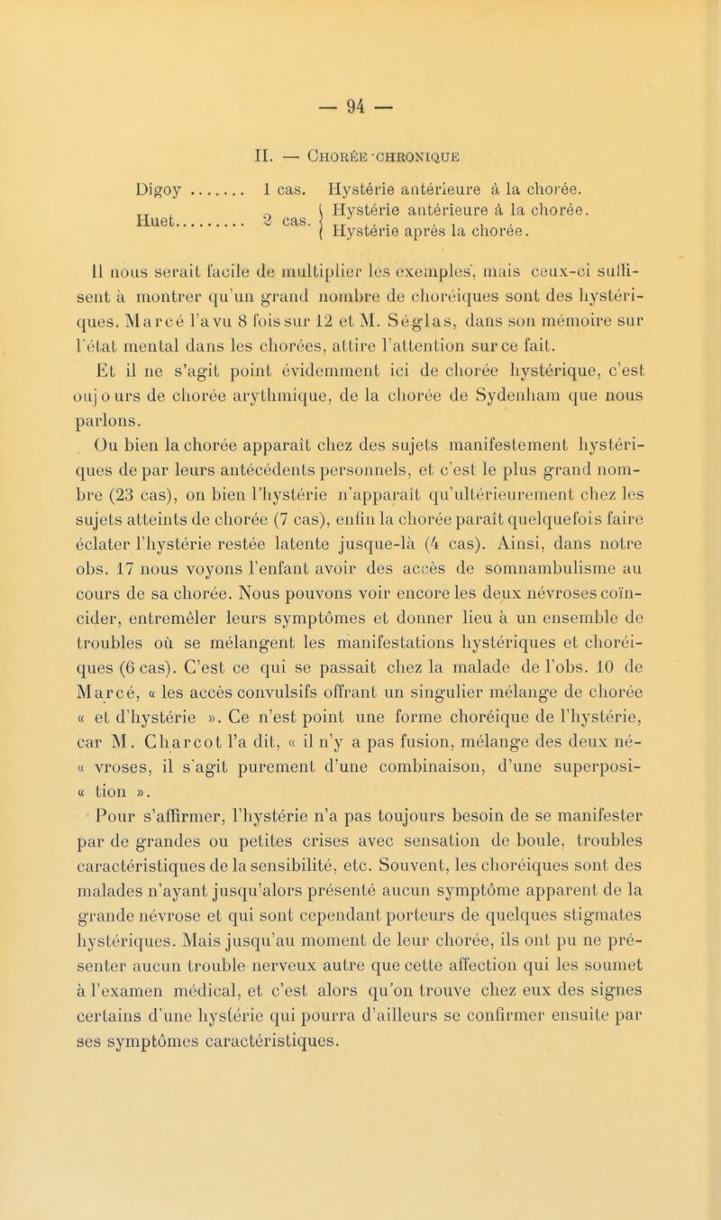 II. — ChORÉE CHRONIQUE 1 cas. Hystérie antérieure à la chorée. Q l Hystérie antérieure à la chorée. | Hystérie après la chorée. 11 nous serait facile de multiplier les exemples, mais ceux-ci sulli- sent à montrer qu'un grand nombre de choréiques sont des hystéri- ques. Marcé Ta vu 8 l'ois sur 12 et M. Séglas, dans son mémoire sur l'état mental dans les chorées, attire l'attention sur ce fait. Et il ne s'agit point évidemment ici de chorée hystérique, c'est oujours de chorée arythmique, de la chorée de Sydenham que nous parlons. Ou bien la chorée apparaît chez des sujets manifestement hystéri- ques de par leurs antécédents personnels, et c'est le plus grand nom- bre (23 cas), on bien l'hystérie n'apparait qu'ultérieurement chez les sujets atteints de chorée (7 cas), enfin la chorée paraît quelquefois faire éclater l'hystérie restée latente jusque-là (4 cas). Ainsi, dans notre obs. 17 nous voyons l'enfant avoir des accès de somnambulisme au cours de sa chorée. Nous pouvons voir encore les deux névroses coïn- cider, entremêler leurs symptômes et donner lieu à un ensemble de troubles où se mélangent les manifestations hystériques et choréi- ques (6 cas). C'est ce qui se passait chez la malade de l'obs. 10 de Marcé, a les accès convulsifs offrant un singulier mélange de chorée « et d'hystérie ». Ce n'est point une forme choréique de l'hystérie, car M. Charcot l'a dit, « il n'y a pas fusion, mélange des deux né- « vroses, il s'agit purement d'une combinaison, d'une superposi- « tion ». Pour s'affirmer, l'hystérie n'a pas toujours besoin de se manifester par de grandes ou petites crises avec sensation de boule, troubles caractéristiques de la sensibilité, etc. Souvent, les choréiques sont des malades n'ayant jusqu'alors présenté aucun symptôme apparent de la grande névrose et qui sont cependant porteurs de quelques stigmates hystériques. Mais jusqu'au moment de leur chorée, ils ont pu ne pré- senter aucun trouble nerveux autre que cette affection qui les soumet à l'examen médical, et c'est alors qu'on trouve chez eux des signes certains d'une hystérie qui pourra d'ailleurs se confirmer ensuite par ses symptômes caractéristiques. Digoy Huet.