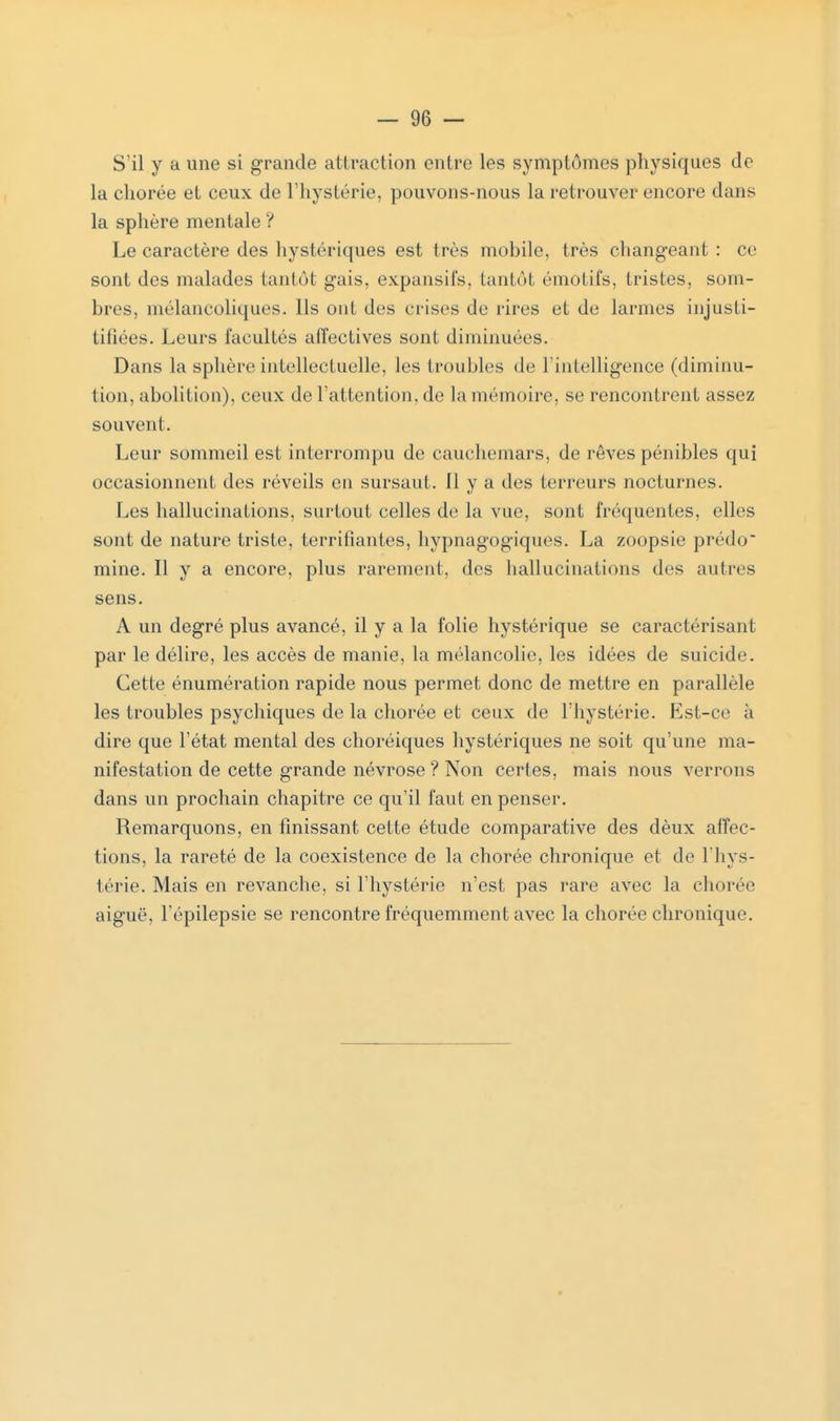 S'il y a une si grande attraction entre les symptômes physiques do la cliorée et ceux de l'hystérie, pouvons-nous la retrouver encore dans la sphère mentale ? Le caractère des hystériques est très mobile, très changeant : ce sont des malades tantôt gais, expansifs, tantôt émotifs, tristes, som- bres, mélancoliques. Ils ont des crises de rires et de larmes injusti- tiliées. Leurs facultés affectives sont diminuées. Dans la sphère intellectuelle, les troubles de l'intelligence (diminu- tion, abolition), ceux de l'attention, de la mémoire, se rencontrent assez souvent. Leur sommeil est interrompu de cauchemars, de rêves pénibles qui occasionnent des réveils en sursaut, il y a des terreurs nocturnes. Les hallucinations, surtout celles de la vue, sont fréquentes, elles sont de nature triste, terrifiantes, hypnagogiques. La zoopsie prédo mine. H y a encore, plus rarement, des hallucinations des autres sens. A un degré plus avancé, il y a la folie hystérique se caractérisant par le délire, les accès de manie, la mélancolie, les idées de suicide. Cette énumération rapide nous permet donc de mettre en parallèle les troubles psychiques de la cliorée et ceux de l'hystérie. Est-ce à dire que l'état mental des choréiques hystériques ne soit qu'une ma- nifestation de cette grande névrose ? Non certes, mais nous verrons dans un prochain chapitre ce qu'il faut en penser. Remarquons, en finissant cette étude comparative des dèux affec- tions, la rareté de la coexistence de la chorée chronique et de l'hys- térie. Mais en revanche, si l'hystérie n'est pas rare avec la chorée aiguë, Fépilepsie se rencontre fréquemment avec la chorée chronique.