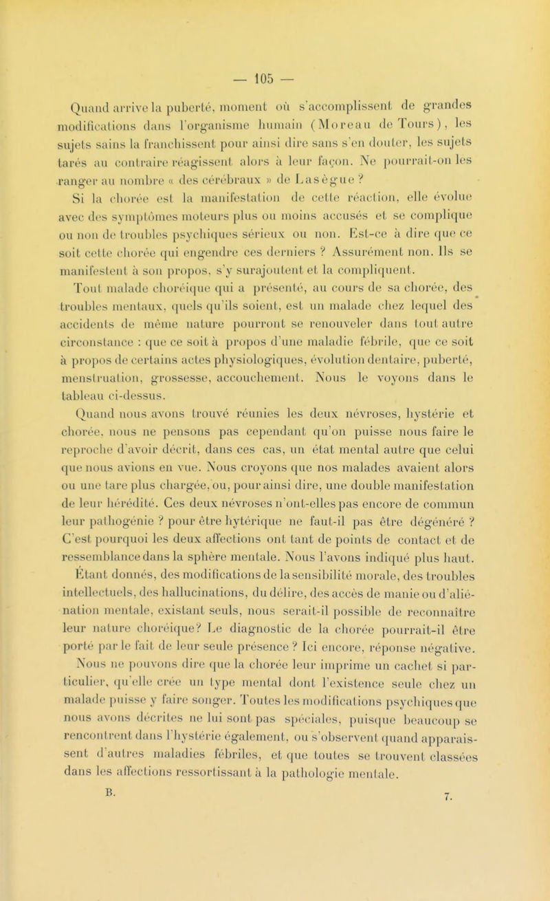 Quand arrive la puberté, momenl où s'accomplissent de grandes modifications dans l'organisme humain (Moreau de Tours), les sujets sains la franchissent pour ainsi dire sans s'en douter, les sujets lares au contraire réagissent alors à leur façon. Ne pourrail-on les ranger au nombre « des cérébraux » de Lasègue? Si la chorée est la manifestation de celle réaction, elle évolue avec des symptômes moteurs [dus on moins accuses et se complique ou non de troubles psychiques sérieux ou non. Est-ce à dire que ce soit celle chorée qui engendre ces derniers ? Assurément non. Ils se manifestent à sou propos, s'y surajoutent et la compliquent. Toul malade chorciqne qui a présenté, au cours de sa chorée, des troubles mentaux, quels qu'ils soient, esl un malade chez lequel des accidents de même nature pourront se renouveler dans tout autre circonstance : que ce soi! à propos d'une maladie fébrile, que ce soit à propos de certains actes physiologiques, évolution dentaire, puberté, menstruation, grossesse, accouchement. Nous le voyons dans le tableau ci-dessus. Quand nous avons trouvé réunies les deux névroses, hystérie et chorée, nous ne pensons pas cependant qu'on puisse nous faire le reproche d'avoir décrit, dans ces cas, un état mental autre que celui que nous avions en vue. Nous croyons que nos malades avaient alors ou une lare plus chargée,ou, pour ainsi dire, une double manifestation de leur hérédité. Ces deux névroses n'ont-elles pas encore de commun leur pathogénie ? pour être hytérique ne faut-il pas être dégénéré? C'esl pourquoi les deux affections ont tant de points de contact et de ressemblance dans la sphère mentale. Nous l'avons indiqué plus haut. Etant donnes, des modifications de la sensibilité morale, des troubles intellect uels, des hallucinations, du délire, des accès de manie ou d'alié- nation mentale, existant seuls, nous serait-il possible de reconnaître leur nature choréique? Le diagnostic de la chorée pourrait-il être porté parle l'ail de leur seule présence? Ici encore, réponse négative. Nous ne pouvons dire que la chorée leur imprime un cachet si par- ticulier, qu'elle crée un type mental dont l'existence seule chez un malade puisse y faire songer. Toutes les modifications psychiques que nous avons décrites ne lui sont pas spéciales, puisque beaucoup se rencontrent dans l'hystérie également, ou s'observeni quand apparais- sent d'autres maladies fébriles, et que toutes se trouvent classées dans les affections ressortissant à la pathologie mentale.