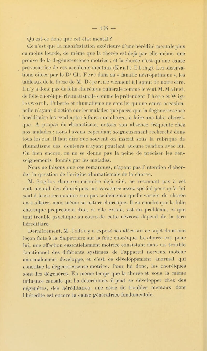 Qu'est-ce donc que cet état mental? Cen'estque la manifestation extérieure d'une hérédité mentale plus ou moins lourde, de même que la chorée est déjà par elle-même une preuve de La dégénérescence motrice; et la chorée n'est qu'une cause provocatrice de ces accidents mentaux (Kr a ft-E b ing). Les observa- tions citées par le Dr Ch. Féré dans sa « famille névropathique »,les tableaux de la thèse de M. Déje fine viennent à l'appui de nol re dire. [1 n'y a donc pas/de folie choréique pubérale connue le veut M. M a ire t. de folie choréique rhumatismale comme le prétendent T bore et Wig- lesworth. Puberté et rhumatisme ne sont ici qu'une cause occasion- nelle n'a vaut d'action sur les malades que parce (pie la dégénérescence héréditaire les rend aptes ii faire une chorée, à l'aire une folie choréi- que. A propos du rhumatisme, notons son absence fréquente chez nos malades: nous l'avons cependant soigneusement recherché dans tous les cas. [1 faut dire que souvent on inscrit sous la rubrique de rhumatisme des douleurs n'ayant pourtant aucune relation avec lui. Ou bien encore, on ne se donne pas la peine de préciser les ren- seignements donnés par les malades. Nous ne faisons que ces remarques, n'ayant pas l'intention d'abor- der la question de l'origine rhumatismale de la chorée. INI. Séglas, dans son mémoire déjà cité, ne reconnaît pas à cet étal mental des choréiques, un caractère assez spécial pour qu'à lui seul il fasse reconnaître non pas seulement à quelle variété de eborée on a affaire, mais même sa nature choréique. 11 en conclut que la folie choréique proprement dite, si elle existe, est un problème, et que tout trouble psychique au cours de cette névrose dépend de la lare héréditaire. Dernièrement, M. Joffroy a exposé ses idées sur ce sujet dans une leçon faite à la Salpêtrière sur la folie choréique. La chorée est, pour lui, une affection essentiellement motrice consistant dans un trouble fonctionnel des différents systèmes de l'appareil nerveux moteur anormalement développé, et c'est ce développement anormal qui constitue la dégénérescence motrice. Pour lui donc, les choréiques sont des dégénérés. En même temps que la chorée et sous la même influence causale qui l'a déterminée, il peut se développer chez des dégénérés, des héréditaires, une série de troubles mentaux dont l'hérédité est encore la cause génératrice fondamentale.