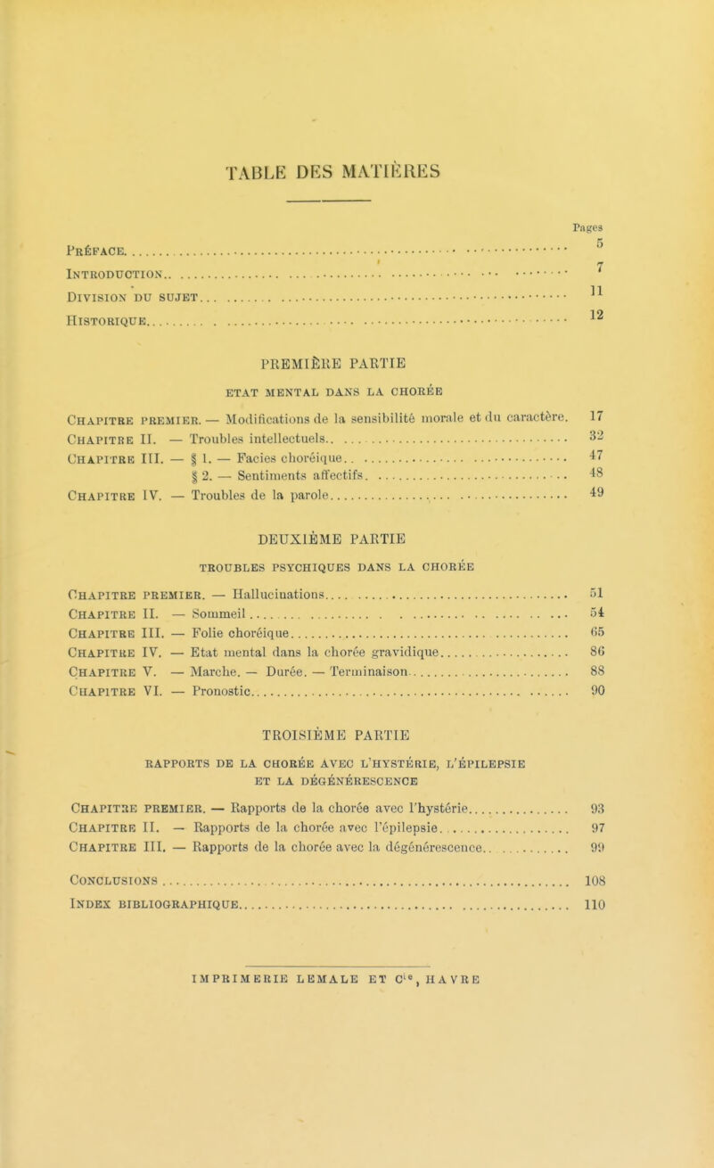 TABLE DES MATIÈRES rages 5 Préface 7 Introduction Division du sujet Historique... PREMIÈRE PARTIE ETAT MENTAL DANS LA CHORÉE Chapitre premier. — Modifications de la sensibilité morale et du caractère. 17 Chapitre EL — Troubles intellectuels 32 Chapitre III. — \ 1. — Faciès choréique.. 47 | 2. — Sentiments affectifs *8 Chapitre IV. — Troubles de la parole 49 DEUXIÈME PARTIE TROUBLES PSYCHIQUES DANS LA CHORÉE Chapitre premier. — Hallucinations 51 Chapitre IL — Sommeil û4 Chapitre III. — Folie choréique <î5 Chapitre IV. — Etat mental dans la chorée gravidique 86 Chapitre V. — Marche. — Durée. — Terminaison 88 Chapitre VI. — Pronostic 90 TROISIÈME PARTIE RAPPORTS DE LA CHORÉE AVEC L'HYSTÉRIE, L'ÉPILEPSIE ET LA DÉGÉNÉRESCENCE Chapitre premier. — Rapports de la chorée avec l'hystérie 93 Chapitre II. - Rapports de la chorée avec l'épilepsie. , 97 Chapitre III. — Rapports de la chorée avec la dégénérescence 99 Conclusions 108 Index bibliographique 110 imprimerie lemale et cie, havre