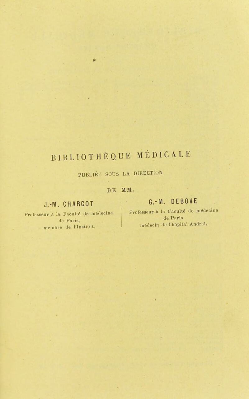 BIBLIOTHÈQUE MÉDICALE PDBLIÉIÎ SOUS LA DIRECTION DE MM. J.-Nl. CHARCOT Professeur h la Faculté de méilecine lie Paris, membre île l'InstHut. G.-Nl. DEBOVE Professeur à la Faculté de médecine de Paris, médecin de l'hôpital Andral.