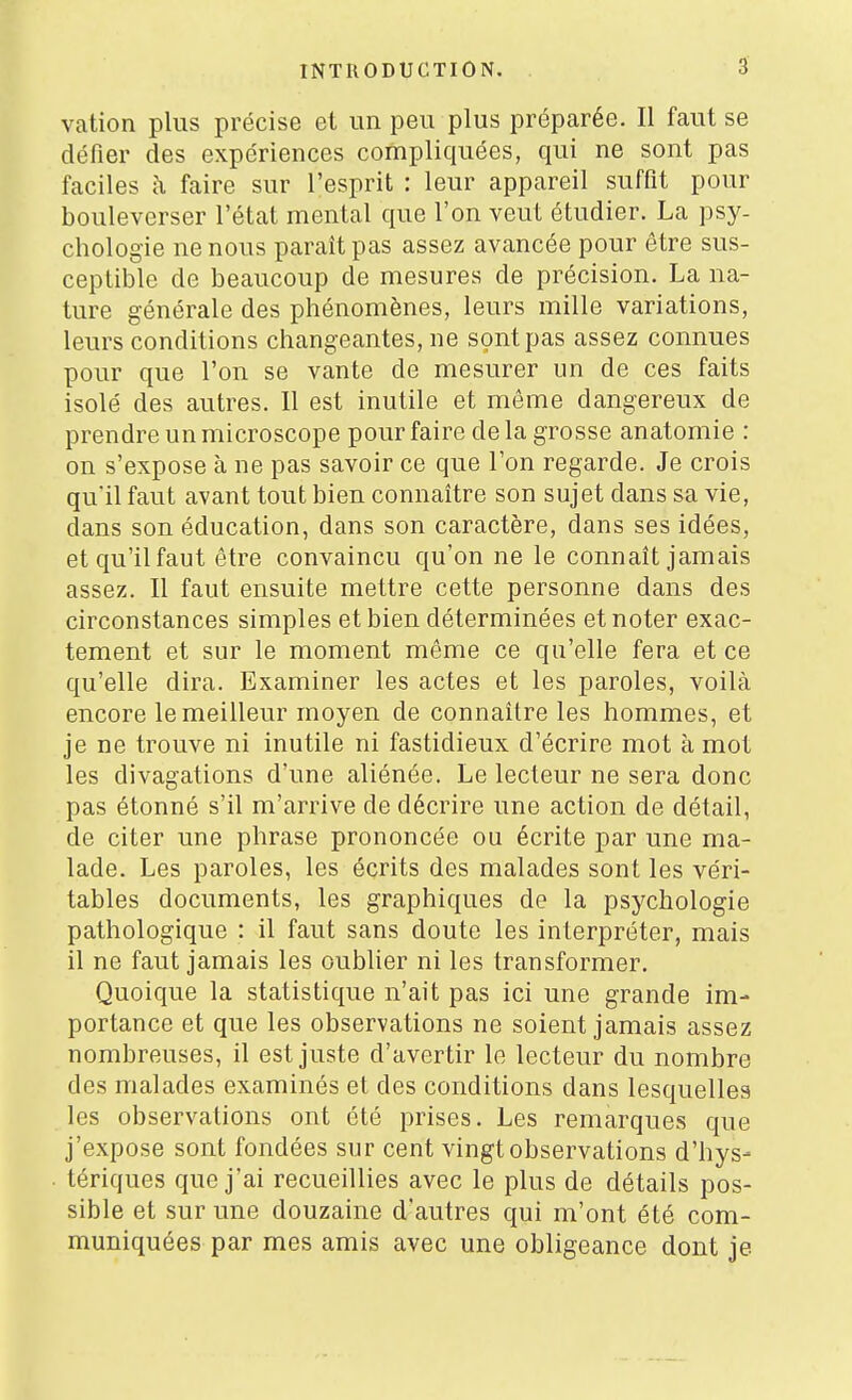 vation plus précise et im peu plus préparée. II faut se défier des expériences compliquées, qui ne sont pas faciles à faire sur l'esprit : leur appareil suffit pour bouleverser l'état mental que l'on veut étudier. La psy- chologie ne nous paraît pas assez avancée pour être sus- ceptible de beaucoup de mesures de précision. La na- ture générale des phénomènes, leurs mille variations, leurs conditions changeantes, ne sont pas assez connues pour que l'on se vante de mesurer un de ces faits isolé des autres. Il est inutile et même dangereux de prendre un microscope pour faire delà grosse anatomie : on s'expose à ne pas savoir ce que l'on regarde. Je crois qu'il faut avant tout bien connaître son sujet dans sa vie, dans son éducation, dans son caractère, dans ses idées, et qu'il faut être convaincu qu'on ne le connaît jamais assez. Il faut ensuite mettre cette personne dans des circonstances simples et bien déterminées et noter exac- tement et sur le moment même ce qu'elle fera et ce qu'elle dira. Examiner les actes et les paroles, voilà encore le meilleur moyen de connaître les hommes, et je ne trouve ni inutile ni fastidieux d'écrire mot à mot les divagations d'une aliénée. Le lecteur ne sera donc pas étonné s'il m'arrive de décrire une action de détail, de citer une phrase prononcée ou écrite par une ma- lade. Les paroles, les écrits des malades sont les véri- tables documents, les graphiques de la psychologie pathologique : il faut sans doute les interpréter, mais il ne faut jamais les oublier ni les transformer. Quoique la statistique n'ait pas ici une grande im- portance et que les observations ne soient jamais assez nombreuses, il est juste d'avertir le lecteur du nombre des malades examinés et des conditions dans lesquelles les observations ont été prises. Les remarques que j'expose sont fondées sur cent vingt observations d'hys- tériques que j'ai recueillies avec le plus de détails pos- sible et sur une douzaine d'autres qui m'ont été com- muniquées par mes amis avec une obligeance dont je