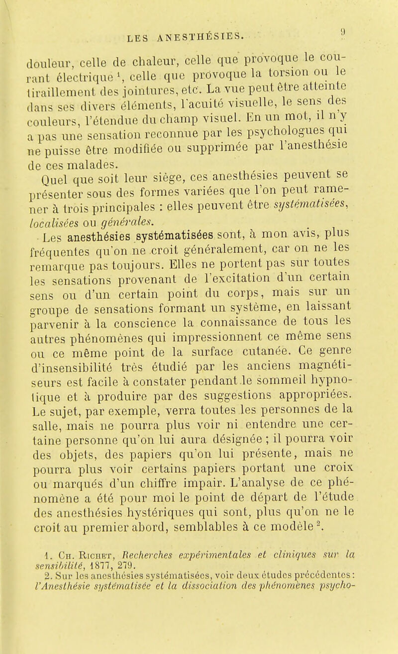 douleur, celle de chaleur, celle que provoque le cou- rant électrique', celle que provoque la torsion ou e tiraillement des iointures, etc. La vue peut Ôtre atteinte dans SCS divers éléments, l'acuité visuelle, le sens des couleurs, l'étendue du champ visuel. En un mot, il n y a pas une sensation reconnue par les psychologues qui ne puisse être modifiée ou supprimée par l'anesthesie de ces malades. Quel que soit leur siège, ces anesthésies peuvent se présenter sous des formes variées que l'on peut rame- ner h trois principales : elles peuvent être systématisées, localisées ou générales. ■ Les anesthésies systématisées sont, à mon avis, plus fréquentes qu'on ne croit généralement, car on ne les remarque pas toujours. Elles ne portent pas sur toutes les sensations provenant de l'excitation d'un certain sens ou d'un certain point du corps, mais sur un groupe de sensations formant un système, en laissant parvenir à la conscience la connaissance de tous les autres phénomènes qui impressionnent ce même sens ou ce même point de la surface cutanée. Ce genre d'insensibilité très étudié par les anciens magnéti- seurs est facile à constater pendant le sommeil hypno- tique et à produire par des suggestions appropriées. Le sujet, par exemple, verra toutes les personnes de la salle, mais ne pourra plus voir ni entendre une cer- taine personne qu'on lui aura désignée ; il pourra voir des objets, des papiers qu'on lui présente, mais ne pourra plus voir certains papiers portant une croix ou marqués d'un chiffre impair. L'analyse de ce phé- nomène a été pour moi le point de départ de l'étude des anesthésies hystériques qui sont, plus qu'on ne le croit au premier abord, semblables à ce modèle ^ \. Cii. RiciiET, Recherches expérimentales et cliniques sur la sensihitité, 1877, 279. 2. Sur les anesLliésies systématisées, voir deux études précédentes : l'Anesthésie systématisée et la dissociation des 'phénomènes ■psycho-