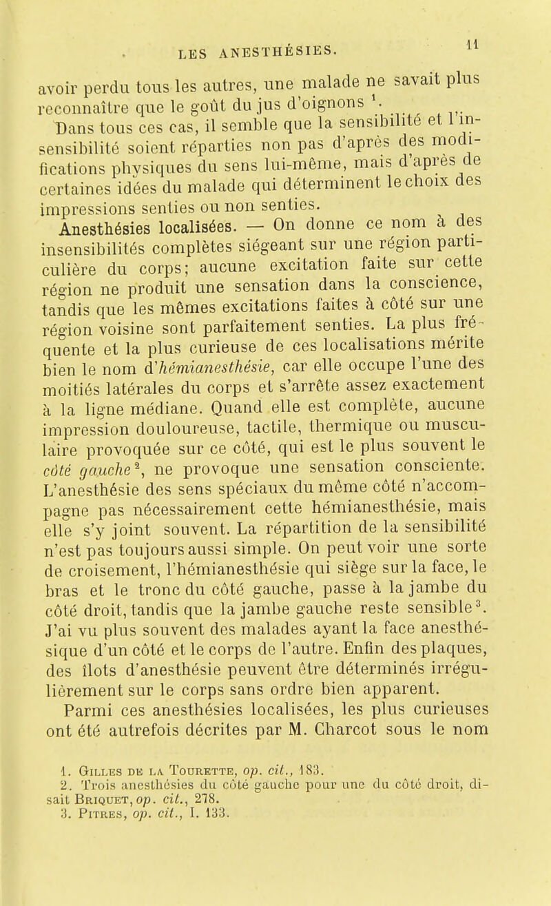 avoir perdu tous les autres, une malade ne savait plus reconnaître que le goût du jus d'oignons Dans tous ces cas, il semble que la sensibilité et 1 in- sensibilité soient reparties non pas d'après des modi- fications physiques du sens lui-même, mais d après de certaines idées du malade qui déterminent le choix des impressions senties ou non senties. Anesthésies localisées. — On donne ce nom à des insensibilités complètes siégeant sur une région parti- culière du corps; aucune excitation faite sur cette région ne produit une sensation dans la conscience, tandis que les mêmes excitations faites à côté sur une région voisine sont parfaitement senties. La plus fré- quente et la plus curieuse de ces localisations mérite bien le nom d'hémianesthésie, car elle occupe l'une des moitiés latérales du corps et s'arrête assez exactement à la ligne médiane. Quand elle est complète, aucune impression douloureuse, tactile, thermique ou muscu- laire provoquée sur ce côté, qui est le plus souvent le côté gauche^, ne provoque une sensation consciente. L'anesthésie des sens spéciaux du môme côté n'acconi- pagne pas nécessairement cette hémianesthésie, mais elle s'y joint souvent. La répartition de la sensibilité n'est pas toujours aussi simple. On peut voir une sorte de croisement, l'hémianesthésie qui siège sur la face, le bras et le tronc du côté gauche, passe à la jambe du côté droit, tandis que la jambe gauche reste sensible =>. J'ai vu plus souvent des malades ayant la face anesthé- sique d'un côté et le corps de l'autre. Enfin des plaques, des îlots d'anesthésie peuvent être déterminés irrégu- lièrement sur le corps sans ordre bien apparent. Parmi ces anesthésies localisées, les plus curieuses ont été autrefois décrites par M. Charcot sous le nom 1. Gilles dk la. Tourette, op. cil., 183. 2. Trois anesthésies du côté gauche pour une du côlo droit, di- sait Briquet, op. cit., 218.