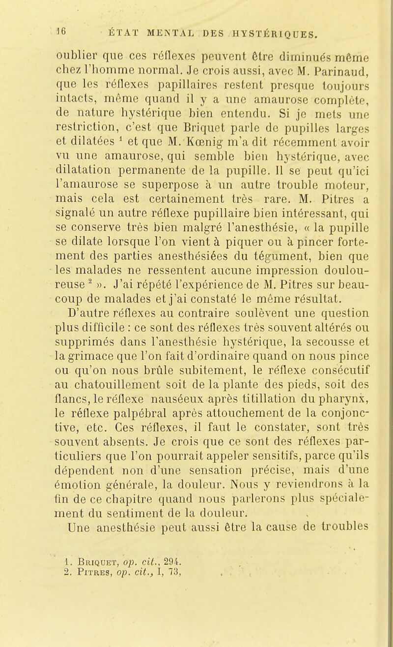 oublier que ces réflexes peuvent être diminués môme chez l'homme normal. Je crois aussi, avec M. Parinaud, que les réflexes papillaires restent presque toujours intacts, même quand il y a une amaurose complète, de nature hystérique bien entendu. Si je mets une restriction, c'est que Briquet parle de pupilles larges et dilatées * et que M. Kœnig m'a dit récemment avoir vu une amaurose, qui semble bien hystérique, avec dilatation permanente de la pupille. Il se peut qu'ici l'amaurose se superpose à un autre trouble moteur, mais cela est certainement très rare. M. Pitres a signalé un autre réflexe pupillaire bien intéressant, qui se conserve très bien malgré l'anesthésie, « la pupille se dilate lorsque l'on vient à piquer ou à pincer forte- ment des parties anesthésiées du tégument, bien que les malades ne ressentent aucune impression doulou- reuse - ». J'ai répété l'expérience de M. Pitres sur beau- coup de malades et j'ai constaté le même résultat. D'autre réflexes au contraire soulèvent une question plus difficile : ce sont des réflexes très souvent altérés ou supprimés dans l'anesthésie hystérique, la secousse et la grimace que l'on fait d'ordinaire quand on nous pince ou qu'on nous brûle subitement, le réflexe consécutif au chatouillement soit de la plante des pieds, soit des flancs, le réflexe nauséeux après titillation du pharynx, le réflexe palpébral après attouchement de la conjonc- tive, etc. Ces réflexes, il faut le constater, sont très souvent absents. Je crois que ce sont des réflexes par- ticuliers que l'on pourrait appeler sensitifs, parce qu'ils dépendent non d'une sensation précise, mais d'une émotion générale, la douleur. Nous y reviendrons à la fm de ce chapitre quand nous parlerons plus spéciale- ment du sentiment de la douleur. Une anesthésie peut aussi être la cause de troubles 1. Briquet, op. cit., 294.