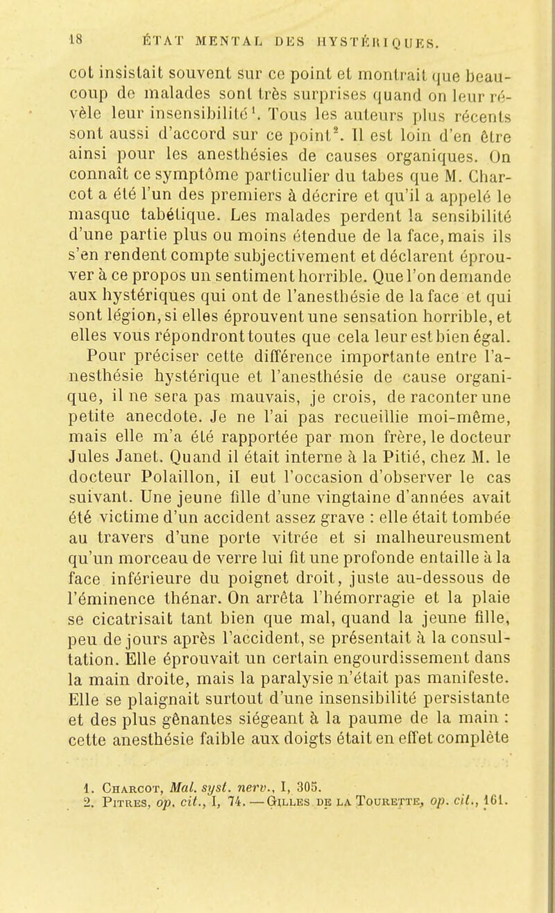 cot insistait souvent sur ce point et montrait que beau- coup de malades sont très surprises quand on leur ré- vèle leur insensibilité*. Tous les auteurs phis récents sont aussi d'accord sur ce poinl^ 11 est loin d'en être ainsi pour les anesthésies de causes organiques. On connaît ce symptôme particulier du tabès que M. Char- cot a été l'un des premiers à décrire et qu'il a appelé le masque tabétique. Les malades perdent la sensibilité d'une partie plus ou moins étendue de la face, mais ils s'en rendent compte subjectivement et déclarent éprou- ver à ce propos un sentiment horrible. Que l'on demande aux hystériques qui ont de l'anesthésie de la face et qui sont légion, si elles éprouvent une sensation horrible, et elles vous répondront toutes que cela leur est bien égal. Pour préciser cette différence importante entre l'a- nesthésie hystérique et l'anesthésie de cause organi- que, il ne sera pas mauvais, je crois, de raconter une petite anecdote. Je ne l'ai pas recueillie moi-même, mais elle m'a été rapportée par mon frère, le docteur Jules Janet. Quand il était interne à la Pitié, chez M. le docteur Polaillon, il eut l'occasion d'observer le cas suivant. Une jeune fille d'une vingtaine d'années avait été victime d'un accident assez grave : elle était tombée au travers d'une porte vitrée et si malheureusment qu'un morceau de verre lui fit une profonde entaille à la face inférieure du poignet droit, juste au-dessous de l'éminence thénar. On arrêta l'hémorragie et la plaie se cicatrisait tant bien que mal, quand la jeune fille, peu de jours après l'accident, se présentait à la consul- tation. Elle éprouvait un certain engourdissement dans la main droite, mais la paralysie n'était pas manifeste. Elle se plaignait surtout d'une insensibilité persistante et des plus gênantes siégeant à la paume de la main : cette anesthésie faible aux doigts était en effet complète d. Charcoï, Mal.syst. nerv., I, 305. 2. Pitres, op. cit., I, 74. —Gilles de la Tourette, op. cil., 161.