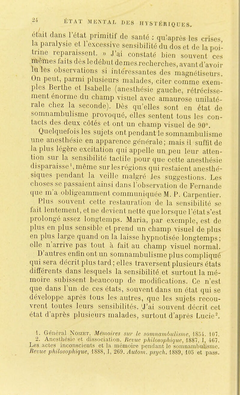 él4it dans l'élat primitif de santé : quiaprès les crises la paralysie et lexcessivc sensibilité du dos et de la poi- trine reparaissent. » J'ai constaté bien souvent ces mêmes faits dès ledébut demes recherches, avant d'avoir Iules observations si intéressantes des magnétiseurs On peut, parmi plusieurs malades, citer comme exem- ples Berthe et Isabelle (ancsthésie gauche, rétrécisse- ment énorme du champ visuel avec amaurose unilaté- rale chez la seconde). Dès qu'elles sont en état de somnambulisme provoqué, elles sentent tous les con- tacts des deux côtés et ont un champ visuel de 90°. Quelquefois les sujets ont pendant le somnambulisme une anesthésie en apparence générale; mais il suffit de la plus légère excitation qui appelle un peu leur atten- tion sur la sensibilité tactile pour que cette anesthésie disparaisse',même surlesrégions qui restaient aneslhé- siques pendant la veille malgré Jes suggestions. Les choses se passaient ainsi dans l'observation de Fernande que m'a obligeamment communiquée M. P. Carpentier. Plus souvent cette restauration de la sensibilité se fait lentement, et ne devient nette que lorsque l'état s'est prolongé assez longtemps. Maria, par exemple, est de plus en plus sensible et prend un champ visuel de plus en plus large quand on la laisse hypnotisée longtemps; elle n'arrive pas tout à fait au champ visuel normal. D'autres enfin ont un somnambulisme plus compliqué qui sera décrit plus tard ; elles traversent plusieurs états différents dans lesquels la sensibilité et surtout la mé- moire subissent beaucoup de modifications. Ce n'est que dans l'un de ces états, souvent dans un état qui se développe après tous les autres, que les sujets recou- vrent toutes leurs sensibilités. [J'ai souvent décrit cet état d'après plusieurs malades, surtout d'après Lucie^ 1. Général Noizet, Mémoires sur le soinnamhulisme, JSoi. 107. 2. Anesthésie et dissociation. Revue philosophique, 1887. ], 467. Les actes inconscients et la mémoire pendant le somnambulisme.