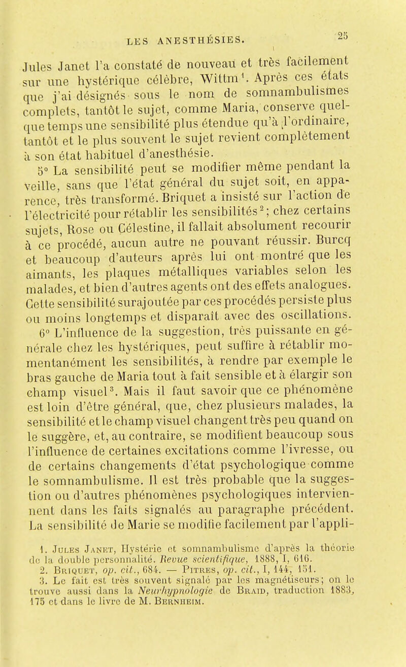 Jules Janet l'a constaté de nouveau et très facilement sur une hystérique célèbre, Wittm '. Après ces états que j'ai désignés sous le nom de somnambulismes complets, tantôt le sujet, comme Maria, conserve quel- que temps une sensibilité plus étendue qu'à ^l'ordinaire, tantôt et le plus souvent le sujet revient complètement à son état habituel d'anesthésie. 5° La sensibilité peut se modifier même pendant la veille, sans que l'état général du sujet soit, en appa- rence! très transformé. Briquet a insisté sur l'action de l'électricité pour rétablir les sensibilités ^ ; chez certains sujets, Rose ou Çélestine, il fallait absolument recourir à ce procédé, aucun autre ne pouvant réussir. Burcq et beaucoup d'auteurs après lui ont montré que les aimants, les plaques métalliques variables selon les malades, et bien d'autres agents ont des effets analogues. Cette sensibilité surajoutée par ces procédés persiste plus ou moins longtemps et disparaît avec des oscillations. 6 L'influence de la suggestion, très puissante en gé- nérale chez les hystériques, peut suffire à rétablir mo- mentanément les sensibilités, à rendre par exemple le bras gauche de Maria tout à fait sensible et à élargir son champ visueP. Mais il faut savoir que ce phénomène est loin d'être général, que, chez plusieurs malades, la sensibilité et le champ visuel changent très peu quand on le suggère, et, au contraire, se modifient beaucoup sous l'influence de certaines excitations comme l'ivresse, ou de certains changements d'état psychologique comme le somnambulisme. Il est très probable que la sugges- tion ou d'autres phénomènes psychologiques intervien- nent dans les faits signalés au paragraphe précédent. La sensibilité de Marie se modifie facilement par l'appli- 1. Jules Jankt, Hystérie et somnambulisme d'après la théorie de la double iicrsonnalilé. Bévue scientifique, 1888, I, 61G. 2. Briquet, op. cit., 684. — Pitres, op. cit., I, 144, l'il. Le fait est très souvent signale par les magnétiseurs; on le trouve aussi dans la Neurliypnologie do Braid, traduction 1883^ 175 et dans le livre de M. Bernheim.