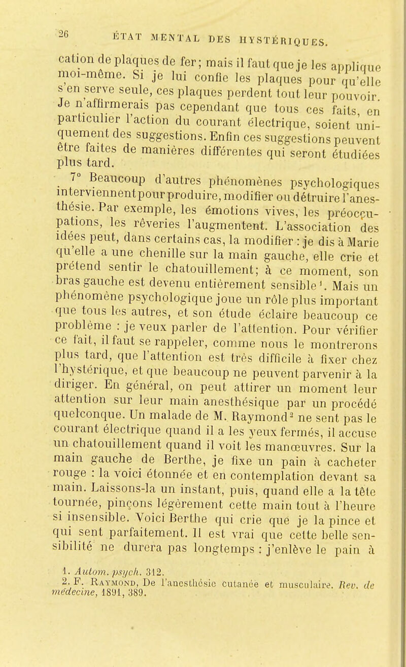 calion de plaques de fer; mais il faut que je les applique moi-même. Si je lui confie les plaques pour qu'elle s en serve seule, ces plaques perdent tout leur pouvoir Je n affirmerais pas cependant que tous ces faits en particulier l'action du courant électrique, soient uni- quement des suggestions. Enfin ces suggestions peuvent être faites de manières différentes qui seront étudiées plus tard. 7 Beaucoup d'autres phénomènes psychologiques interviennentpour produire, modifier ou détruire l'anes- thésie. Par exemple, les émotions vives, les préocpu- pations, les rêveries l'augmentent. L'association des idées peut, dans certains cas, la modifier : je dis à Marie qu'elle a une chenille sur la main gauche, elle crie et prétend sentir le chatouillement; à ce moment, son bras gauche est devenu entièrement sensible Mais un phénomène psychologique joue un rôle plus important que tous les autres, et son étude éclaire beaucoup ce problème : je veux parler de l'attention. Pour vérifier ce fait, il faut se rappeler, comme nous le montrerons plus tard, que l'attention est très difficile à fixer chez l'hystérique, et que beaucoup ne peuvent parvenir à la diriger. En général, on peut attirer un moment leur attention sur leur main anesthésique par un procédé quelconque. Un malade de M. Raymond^ ne sent pas le courant électrique quand il a les yeux fermés, il accuse un chatouillement quand il voit les manœuvres. Sur la main gauche de Berthe, je fixe un pain à cacheter rouge : la voici étonnée et en contemplation devant sa main. Laissons-la un instant, puis, quand elle a la tête tournée, pinçons légèrement cette main tout à l'heure si insensible. Voici Berthe qui crie que je la pince et qui sent parfaitement. 11 est vrai que cette belle sen- sibilité ne durera pas longtemps : j'enlève le pain à 1. Autum. pst/c/i. 312. 2. F. Raymond, De l'aucstlicsic cutanée et musciilaire. Rev. de médecine, 1891, 389.