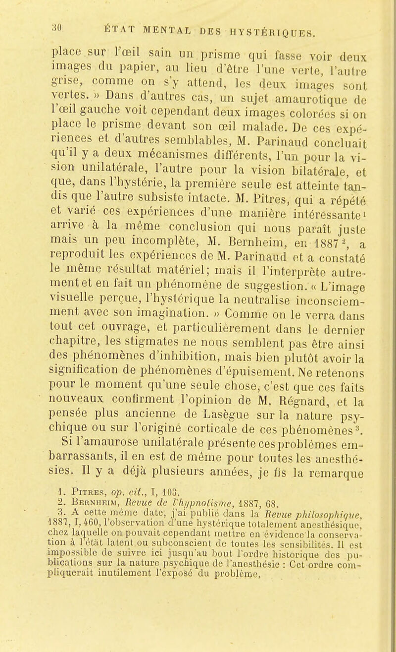 place sur l'œil sain un. prisme qui lasse voir deux images du papier, au lieu d'ôlre l'une verte, l'autre grise, comme on s'y attend, les deux images sont vertes. » Dans d'autres cas, un sujet amaurotique de l'œil gauche voit cependant deux images colorées si on place le prisme devant son œil malade. De ces expé- riences et d'autres semblables, M. Parinaud concluait qu'il y a deux mécanismes différents, l'un pour la vi- sion unilatérale, l'autre pour la vision bilatérale, et que, dans l'hystérie, la première seule est atteinte tan- dis que l'autre subsiste intacte. M. Pitres, qui a répété et varié ces expériences d'une manière intéressante» arrive à la même conclusion qui nous paraît juste mais un peu incomplète, M. Bernheim, en 1887 ^ a reproduit les expériences de M. Parinaud et a constaté le même résultat matériel; mais il l'interprète autre- ment et en fait un phénomène de suggestion, « L'image visuelle perçue, l'hystérique la neutralise inconsciem- ment avec son imagination. » Comme on le verra dans tout cet ouvrage, et particulièrement dans le dernier chapitre, les stigmates ne nous semblent pas être ainsi des phénomènes d'inhibition, mais bien plutôt avoir la signification de phénomènes d'épuisement. Ne retenons pour le moment qu'une seule chose, c'est que ces faits nouveaux confirment l'opinion de M. Régnard, et la pensée plus ancienne de Lasègue sur la nature psy- chique ou sur l'origine corticale de ces phénomènes ^ Si l'amaurose unilatérale présente ces problèmes em- barrassants, il en est de même pour toutes les anesthé- sies. Il y a déjà plusieurs années, je fis la remarque 1. Pitres, op. cit., I, 103. 2. Bernheim, Revue de Vlu/pnoUsme, 1887, 68. 3. A cette mémo date, j'ai publié dans la Bévue philosophique, 1887,1,460, l'observation d'une hystérique totalement ancslhésiquc, cliez laquelle on pouvait cependant mettre en évidence la conserva- tion à l'état latent ou subconscient de toutes les sensibilités. Il est impossible de suivre ici jusqu'au bout l'ordre historique des pu- blications sur la nature psychique de l'aneslhésie : Cet ordre com- pliquerait inutilement l'exposé du problème,