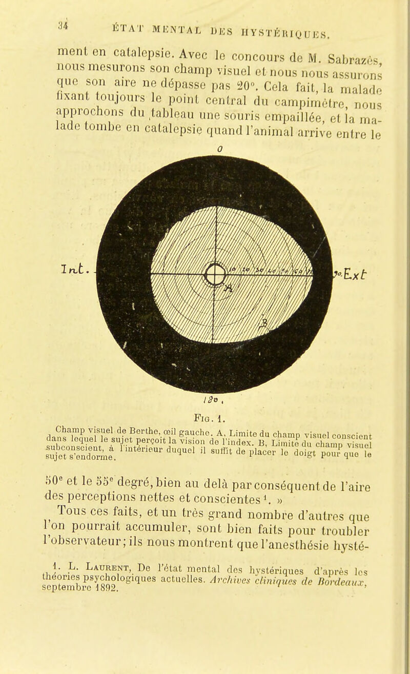 ment en catalepsie. Avec le concours de M. Sabra/t-s nous mesurons son champ visuel et nous nous assurons que son aire ne dépasse pas 20. Cola fait, la malade fixant toujours le point central du campirnètre, nous approchons du tableau une souris empaillée, et la ma- lade tombe en catalepsie quand l'animal arrive entre le 0 Champ visuel de Borthe, œil gaucho. A, Limite du champ visuel eonsciont dans lequel le sujet perçoit la vision de l'index. B, LSdu chanTS 50-= et le o5« degré, bien au delà par conséquent de l'aire des perceptions nettes et conscientes » _ Tous ces faits, et un très grand nombre d'autres que Ton pourrait accumuler, sont bien faits pour troubler l'observateur ; ils nous montrent que l'anesthésie hysté- 1. L. Laurent, De l'état mental des hystériques d'après les scptemb^ïïâ? actuelles. Archives cliniques de Bordeaux,