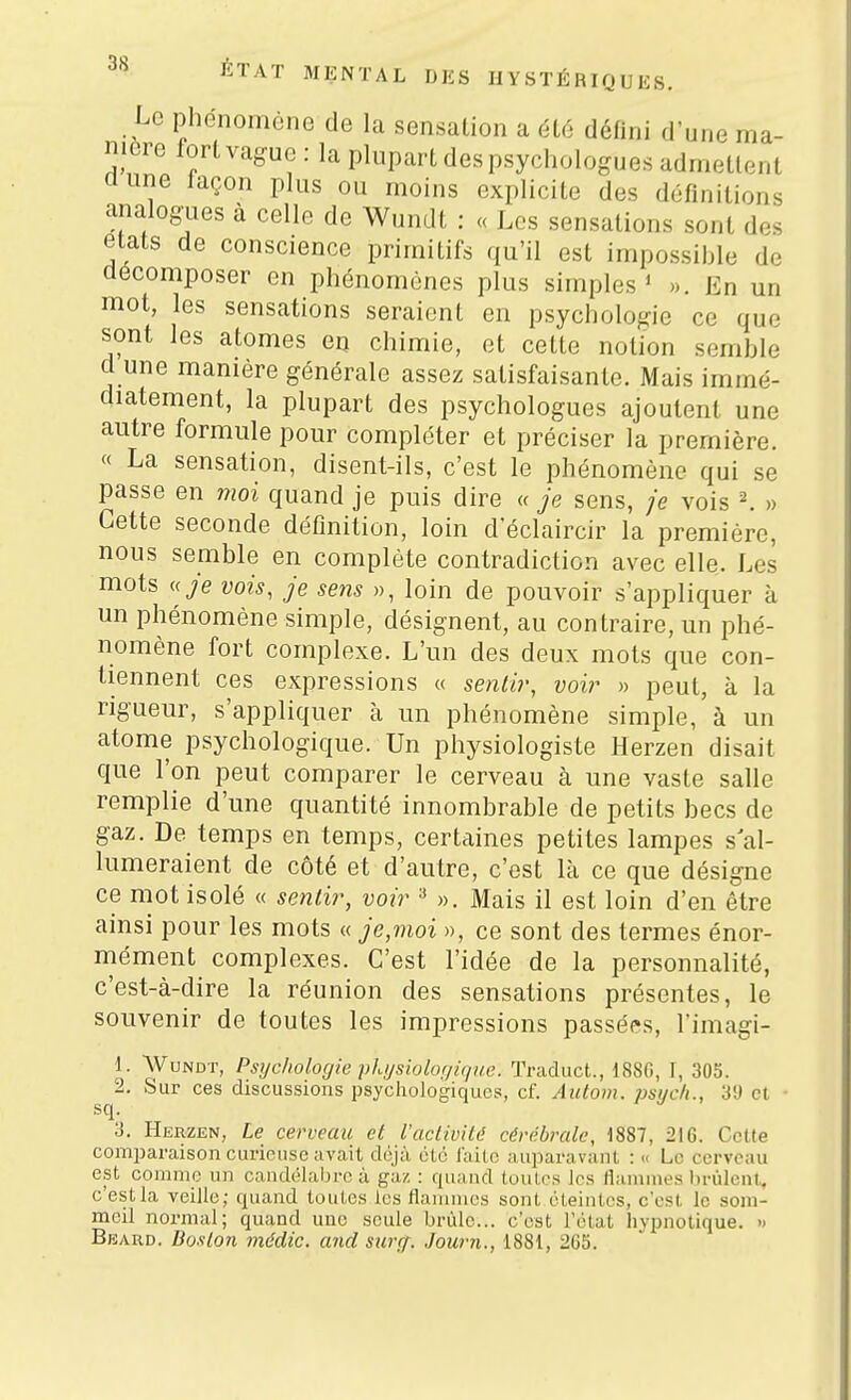 Le phénomène de la sensation a 616 défini d'une ma- nière fortvague: la pluparLdespsychologues admettent dune laçon plus ou moins explicite des définitions analogiies à celle de Wundt : « Les sensations sont des états de conscience primitifs qu'il est impossible de décomposer en phénomènes plus simples* ». En un mot, les sensations seraient en psychologie ce que sont les atomes en chimie, et cette notion semble d une manière générale assez satisfaisante. Mais immé- diatement, la plupart des psychologues ajoutent une autre formule pour compléter et préciser la première. « La sensation, disent-ils, c'est le phénomène qui se passe en moi quand je puis dire « je sens, /e vois \ » Cette seconde définition, loin d'éclaircir la première, nous semble en complète contradiction avec elle. Les mots y'e vois, je sens », loin de pouvoir s'appliquer à un phénomène simple, désignent, au contraire, un phé- nomène fort complexe. L'un des deux mots que con- tiennent ces expressions « senlir, voir » peut, à la rigueur, s'appliquer à un phénomène simple, à un atome psychologique. Un physiologiste Herzen disait que l'on peut comparer le cerveau à une vaste salle remplie d'une quantité innombrable de petits becs de gaz. De temps en temps, certëiines petites lampes s'al- lumeraient de côté et d'autre, c'est là ce que désigne ce mot isolé « senlir, voir ^ ». Mais il est loin d'en être ainsi pour les mots « je,moi », ce sont des termes énor- mément complexes. C'est l'idée de la personnalité, c'est-à-dire la réunion des sensations présentes, le souvenir de toutes les impressions passées, l'imagi- 1. Wundt, Psychologie phijsiolorjique. Traduct., 1880, I, 305. 2. Sur ces discussions psychologiques, cf. Autom. psych., 3'J et ■ sq. 3. Herzen, Le cerveau et l'aclivHé cérébrale, 1887, 216. Cette comparaison curieuse avait déjà cLé i'aitc auparavant : « Le cerveau est comme un candélal)rc à gaz : quand toutes les flammes l)rùlent. c'estla veille; quand toutes les flamuies sont éteintes, c'est le som- meil normal; quand une seule brûle... c'est l'état hypnotique. » Bbard. BusLon médic. and sarrf. Journ., 1881, 265.