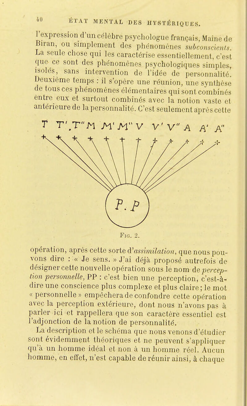 Texpression d'un célèbre psychologue français, Maine de mran, ou simplement des phénomènes mbcomcienls. La seule chose qui les caractérise essentiellement, c'est que ce sont des phénomènes psychologiques simples, isoles, sans intervention de l'idée de personnalité. Deuxième temps : il s'opère une réunion, une synthèse de tous ces phénomènes élémentaires qui sont combinés entre eux et surtout combinés avec la notion vaste et antérieure de la personnalité. C'est seulement après cette T T',TM M'H'V V'V A A A FiG. 2. opération, après cette sorte diossimilaiion, que nous pou- vons dire : « Je sens. « J'ai déjà proposé autrefois de désigner cette nouvelle opération sous le nom de percep- tion personnelle, PP : c'est bien une perception, c'est-à- dire une conscience plus complexe et plus claire ; le mot « personnelle» empêchera de confondre celte opération avec la perception extérieure, dont nous n'avons pas à parler ici et rappellera que son caractère essentiel est l'adjonction de la notion de personnalité. La description et le schéma que nous venons d'étudier sont évidemment théoriques et ne peuvent s'appliquer qu'à un homme idéal et non à un homme réel. Aucun homme, en effet, n'est capable de réunir ainsi, à chaque