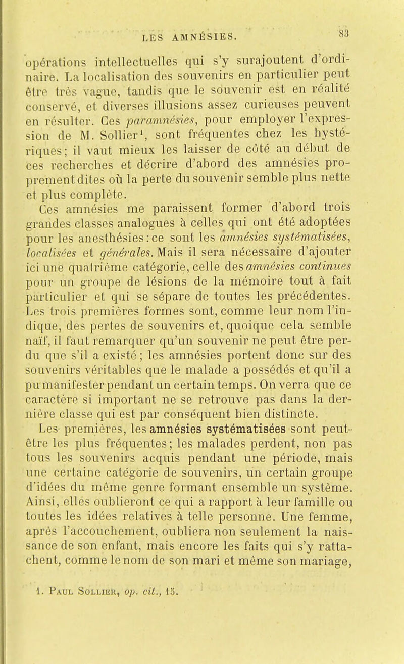 opérations intellectuelles qui s'y surajoutent d'ordi- naire. La localisation des souvenirs en particulier peut être très vaguo, tandis que le souvenir est en réalité conservé, et diverses illusions assez curieuses peuvent en résulter. Ces paramnésies, pour employer l'expres- sion de M. Sollier', sont fréquentes chez les hysté- riques; il vaut mieux les laisser de côté au début de ces recherches et décrire d'ahord des amnésies pro- prement dites où la perte du souvenir semhle plus nette et plus complète. Ces amnésies me paraissent former d'abord trois grandes classes analogues à celles qui ont été adoptées pour les anesthésiesrce sont les amnésies systématisées, localisées et générales. Mais il sera nécessaire d'ajouter ici une quatrième catégorie, celle ÙQ'èamnésies continues pour un groupe de lésions de la mémoire tout à fait particulier et qui se sépare de toutes les précédentes. Les trois premières formes sont, comme leur nom l'in- dique, des pertes de souvenirs et, quoique cela semble naïf, il faut remarquer qu'un souvenir ne peut être per- du que s'il a existé ; les amnésies portent donc sur des souvenirs véritables que le malade a possédés et qu'il a pu manifester pendant un certain temps. On verra que ce caractère si important ne se retrouve pas dans la der- nière classe qui est par conséquent bien distincte. Les premières, les amnésies systématisées sont peut - être les plus fréquentes ; les malades perdent, non pas tous les souvenirs acquis pendant une période, mais une certaine catégorie de souvenirs, un certain groupe d'idées du même genre formant ensemble un système. Ainsi, ellés oublieront ce qui a rapport à leur famille ou toutes les idées relatives à telle personne. Une femme, après l'accouchement, oubliera non seulement la nais- sance de son enfant, mais encore les faits qui s'y ratta- chent, comme le nom de son mari et môme son mariage,