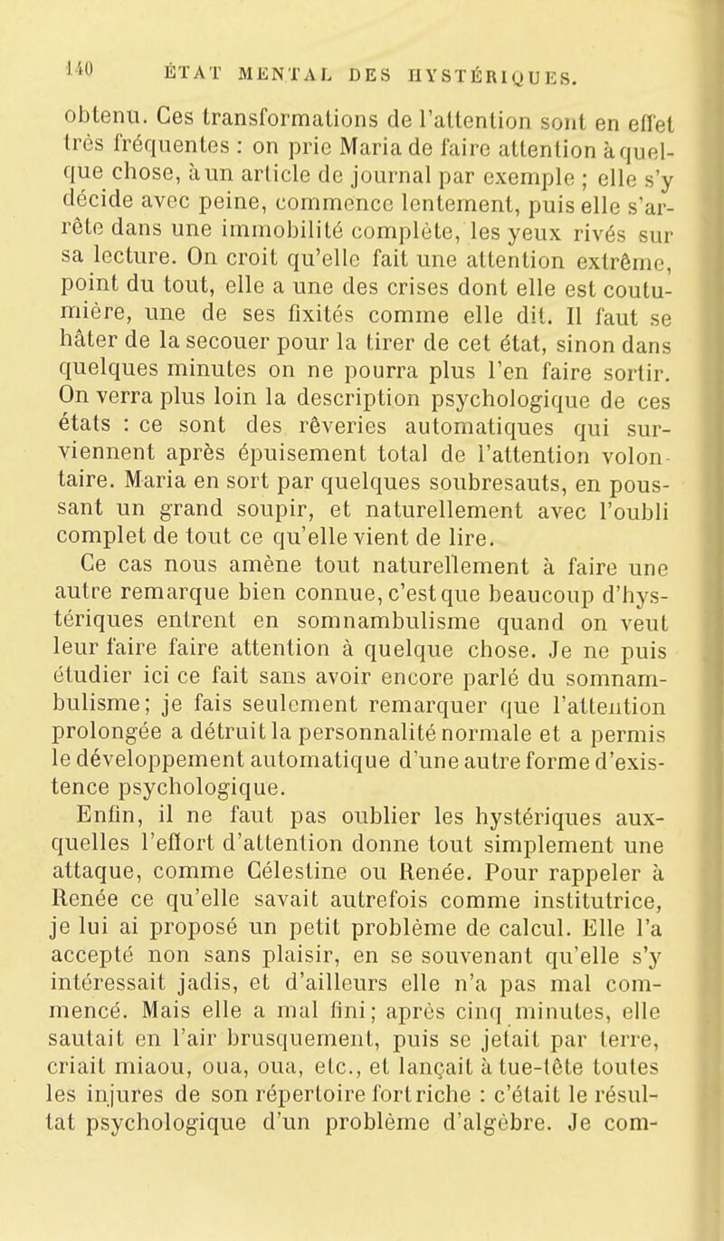 obtenu. Ces transformations de l'attention sont en efl'et très fréquentes : on prie Maria de faire attention à quel- que chose, à un article de journal par exemple ; elle s'y décide avec peine, commence lentement, puis elle s'ar- rête dans une immobilité complète, les yeux rivés sur sa lecture. On croit qu'elle fait une attention extrême, point du tout, elle a une des crises dont elle est coutu- mière, une de ses fixités comme elle dit. Il faut se hâter de la secouer pour la tirer de cet état, sinon dans quelques minutes on ne pourra plus l'en faire sortir. On verra plus loin la description psychologique de ces états : ce sont des rêveries automatiques qui sur- viennent après épuisement total de l'attention volon taire. Maria en sort par quelques soubresauts, en pous- sant un grand soupir, et naturellement avec l'oubli complet de tout ce qu'elle vient de lire. Ce cas nous amène tout naturellement à faire une autre remarque bien connue, c'est que beaucoup d'hy.s- tériques entrent en somnambulisme quand on veut leur faire faire attention à quelque chose. Je ne puis étudier ici ce fait sans avoir encore parlé du somnam- bulisme; je fais seulement remarquer que l'attention prolongée a détruit la personnalité normale et a permis le développement automatique d'une autre forme d'exis- tence psychologique. Enfin, il ne faut pas oublier les hystériques aux- quelles l'efïort d'attention donne tout simplement une attaque, comme Célestine ou Renée. Pour rappeler à Renée ce qu'elle savait autrefois comme institutrice, je lui ai proposé un petit problème de calcul. Elle l'a accepté non sans plaisir, en se souvenant qu'elle s'y intéressait jadis, et d'ailleurs elle n'a pas mal com- mencé. Mais elle a mal fini; après cinq minutes, elle sautait en l'air brusquement, puis se jetait par terre, criait miaou, oua, oua, etc., et lançait à tue-tête toutes les injures de son répertoire fort riche : c'était le résul- tat psychologique d'un problème d'algèbre. Je com-