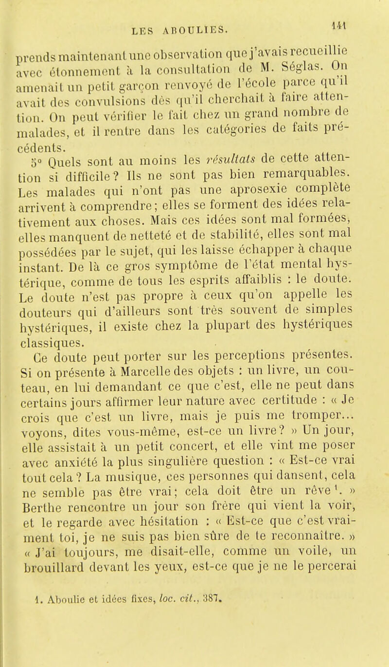 prends maintenaiU une observation que j'avais recueillie avec étonnemont à la consultation de M. Séglas. On amenait un petit garçon renvoyé de l'école parce qu il avait des convulsions dès qu'il cherchait à faire atten- tion. On peut vérifier le lait chez un grand nombre de malades, et il rentre dans les catégories de faits pré- cédents. 0° Quels sont au moins les résuUats de cette atten- tion si difficile? Ils ne sont pas bien remarquables. Les malades qui n'ont pas une aprosexie complète arrivent à comprendre ; elles se forment des idées rela- tivement aux choses. Mais ces idées sont mal formées, elles manquent de netteté et de stabilité, elles sont mal possédées par le sujet, qui les laisse échapper à chaque instant. De là ce gros symptôme de l'état mental hys- térique, comme de tous les esprits affaiblis : le doute. Le doute n'est pas propre à ceux qu'on appelle les douteurs qui d'ailleurs sont très souvent de simples hystériques, il existe chez la plupart des hystériques classiques. Ce doute peut porter sur les perceptions présentes. Si on présente à Marcelle des objets : un livre, un cou- teau, en lui demandant ce que c'est, elle ne peut dans certains jours affirmer leur nature avec certitude : « Je crois que c'est un livre, mais je puis me tromper... voyons, dites vous-même, est-ce un livre? » Un jour, elle assistait à un petit concert, et elle vint me poser avec anxiété la plus singulière question : « Est-ce vrai tout cela? La musique, ces personnes qui dansent, cela ne semble pas être vrai; cela doit être un rêve ^ » Berthe rencontre un jour son frère qui vient la voir, et le regarde avec hésitation : « Est-ce que c'est vrai- ment toi, je ne suis pas bien sûre de te reconnaître. » « J'ai toujours, me disait-elle, comme un voile, un brouillard devant les yeux, est-ce que je ne le percerai