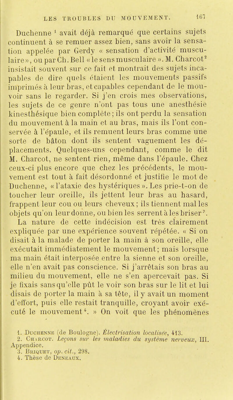 Ducheiine ^ avait déjà remarqué que certains sujets continuent à se remuer assez bien, sans avoir la sensa- tion appelée par Gerdy « sensation d'activité muscu- laire », ou par Ch. Bell « le sens musculaire ». M. Gharcot^ insistait souvent sur ce fait et montrait des sujets inca- pables de dire quels étaient les mouvements passifs imprimés à leur bras, et capables cependant de le mou- voir sans le regarder. Si j'en crois mes observations, les sujets de ce genre n'ont pas tous une anesthésie kinesthésique bien complète ; ils ont perdu la sensation du mouvement à la main et au bras, mais ils l'ont con- servée à l'épaule, et ils remuent leurs bras comme une sorte de bâton dont ils sentent vaguement les dé- placements. Quelques-uns cependant, comme le dit M. Charcot, ne sentent rien, même dans l'épaule. Ghez ceux-ci plus encore que chez les précédents, le mou- vement est tout à fait désordonné et justilie le mot de Duchenne, « l'ataxie des hystériques ». Les prie-t-on de toucher leur oreille, ils jettent leur bras au hasard, frappent leur cou ou leurs cheveux; ils tiennent mal les objets qu'on leur donne, ou bien les serrent à les briser. La nature de cette indécision est très clairement expliquée par une expérience souvent répétée. « Si on disait à la malade de porter la main à son oreille, elle exécutait immédiatement le mouvement; mais lorsque . ma main était interposée entre la sienne et son oreille, elle n'en avait pas conscience. Si j'arrêtais son bras au milieu du mouvement, elle ne s'en apercevait pas. Si je fixais sans qu'elle pût le voir son bras sur le lit et lui disais de porter la main à sa tête, il y avait un moment d'efi'ort, puis elle restait tranquille, croyant avoir exé- cuté le mouvement*. » On voit que les phénomènes 1. Duchenne (de Boulogne). Éleclrisation localisée, 413. 2. Charcot. Leçons sur les maladies du système nerveux, III, Appendice. ;j. Briquet, op. cit., 298. 4. Thèse de Denkaux.