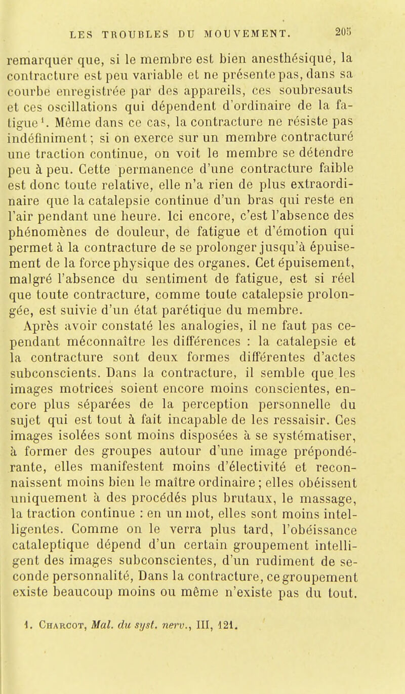 remarquer que, si le membre est bien anesthésique, la contracture est peu variable et ne présente pas, dans sa courbe enregistrée par des appareils, ces soubresauts et ces oscillations qui dépendent d'ordinaire de la fa- tigue'. Même dans ce cas, la contracture ne résiste pas indéfiniment ; si on exerce sur un membre contracturé une traction continue, on voit le membre se détendre peu à peu. Cette permanence d'une contracture faible est donc toute relative, elle n'a rien de plus extraordi- naire que la catalepsie continue d'un bras qui reste en l'air pendant une heure. Ici encore, c'est l'absence des phénomènes de douleur, de fatigue et d'émotion qui permet à la contracture de se prolonger jusqu'à épuise- ment de la force physique des organes. Cet épuisement, malgré l'absence du sentiment de fatigue, est si réel que toute contracture, comme toute catalepsie prolon- gée, est suivie d'un état parétique du membre. Après avoir constaté les analogies, il ne faut pas ce- pendant méconnaître les différences : la catalepsie et la contracture sont deux formes différentes d'actes subconscients. Dans la contracture, il semble que les images motrices soient encore moins conscientes, en- core plus séparées de la perception personnelle du sujet qui est tout à fait incapable de les ressaisir. Ces images isolées sont moins disposées à se systématiser, à former des groupes autour d'une image prépondé- rante, elles manifestent moins d'électivité et recon- naissent moins bien le maître ordinaire ; elles obéissent uniquement à des procédés plus brutaux, le massage, la traction continue : en un mot, elles sont moins intel- ligentes. Comme on le verra plus tard, l'obéissance cataleptique dépend d'un certain groupement intelli- gent des images subconscientes, d'un rudiment de se- conde personnalité. Dans la contracture, ce groupement existe beaucoup moins ou même n'existe pas du tout. i. Charcot, Mal. du syst. nerv., III, 121.