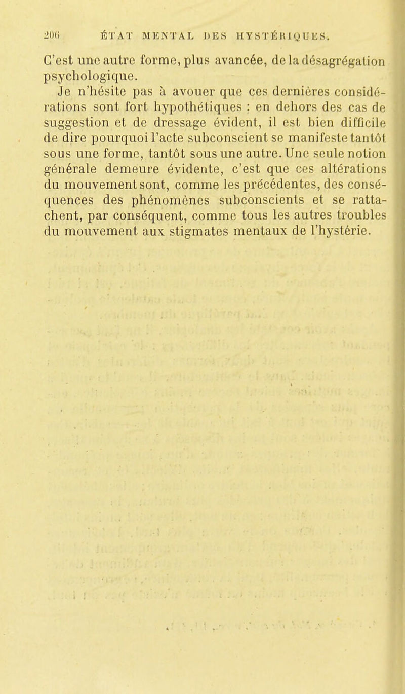 C'est une autre forme, plus avancée, de la désagrégation psychologique. Je n'hésite pas à avouer que ces dernières considé- rations sont fort hypothétiques ; en dehors des cas de suggestion et de dressage évident, il est hien difOcile de dire pourquoi l'acte subconscient se manifeste tantôt sous une forme, tantôt sous une autre. Une seule notion générale demeure évidente, c'est que ces altérations du mouvement sont, comme les précédentes, des consé- quences des phénomènes subconscients et se ratta- chent, par conséquent, comme tous les autres troubles du mouvement aux stigmates mentaux de l'hystérie.