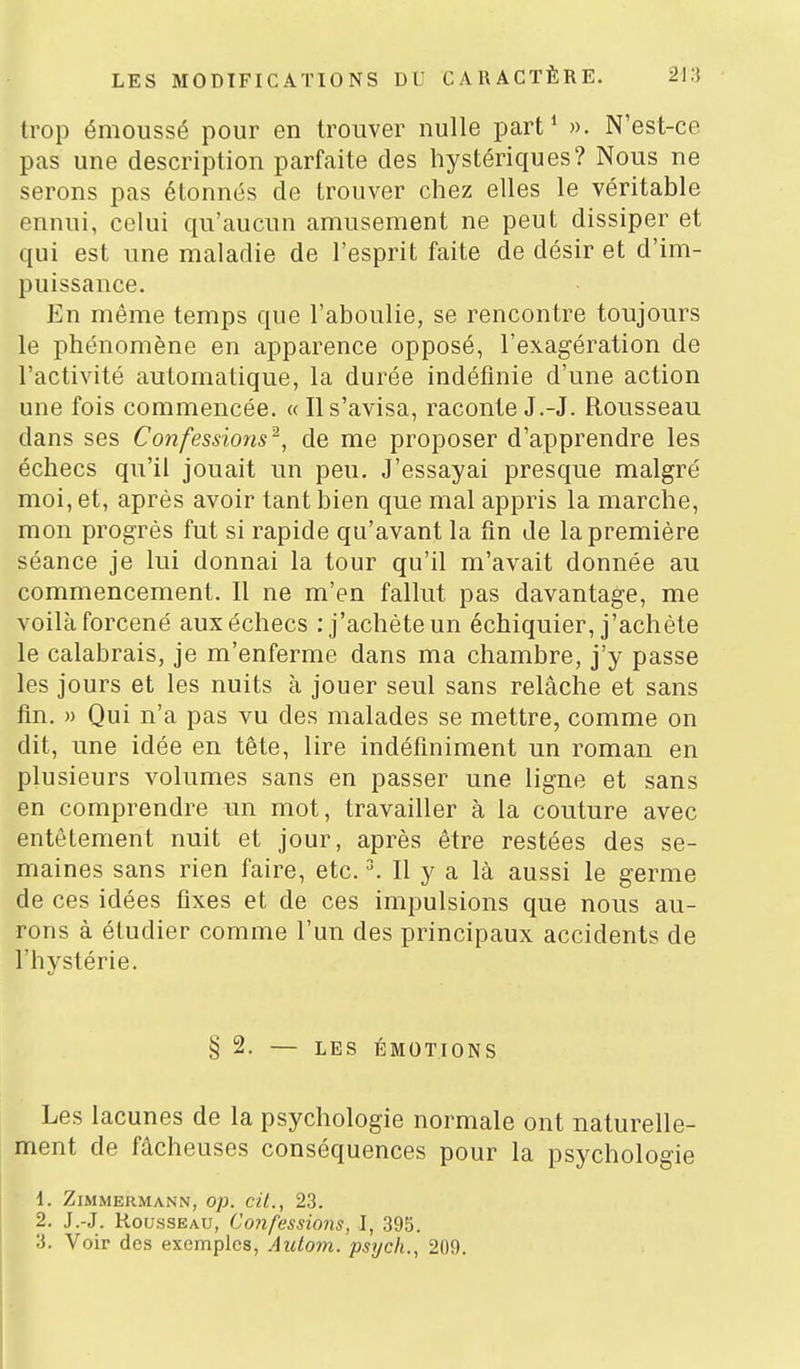 trop émoussé pour en trouver nulle part* ». N'est-ce pas une description parfaite des hystériques? Nous ne serons pas étonnés de trouver chez elles le véritable ennui, celui qu'aucun amusement ne peut dissiper et qui est une maladie de l'esprit faite de désir et d'im- puissance. En même temps que l'aboulie, se rencontre toujours le phénomène en apparence opposé, l'exagération de l'activité automatique, la durée indéfinie d'une action une fois commencée. « Il s'avisa, raconte J.-J. Rousseau dans ses Confessions^, de me proposer d'apprendre les échecs qu'il jouait un peu. J'essayai presque malgré moi, et, après avoir tant bien que mal appris la marche, mon progrès fut si rapide qu'avant la fin de la première séance je lui donnai la tour qu'il m'avait donnée au commencement. Il ne m'en fallut pas davantage, me voilà forcené aux échecs : j'achète un échiquier, j'achète le calabrais, je m'enferme dans ma chambre, j'y passe les jours et les nuits à jouer seul sans relâche et sans fin. » Qui n'a pas vu des malades se mettre, comme on dit, une idée en tête, lire indéfiniment un roman en plusieurs volumes sans en passer une ligne et sans en comprendre un mot, travailler à la couture avec entêtement nuit et jour, après être restées des se- maines sans rien faire, etc. \ Il y a là aussi le germe de ces idées fixes et de ces impulsions que nous au- rons à étudier comme l'un des principaux accidents de l'hystérie. § 2. — LES ÉMOTIONS Les lacunes de la psychologie normale ont naturelle- ment de fâcheuses conséquences pour la psychologie 1. ZiMMERMANN, 0]}. cU., 23. 2. J.-J. Rousseau, Coiifessions, I, 395.