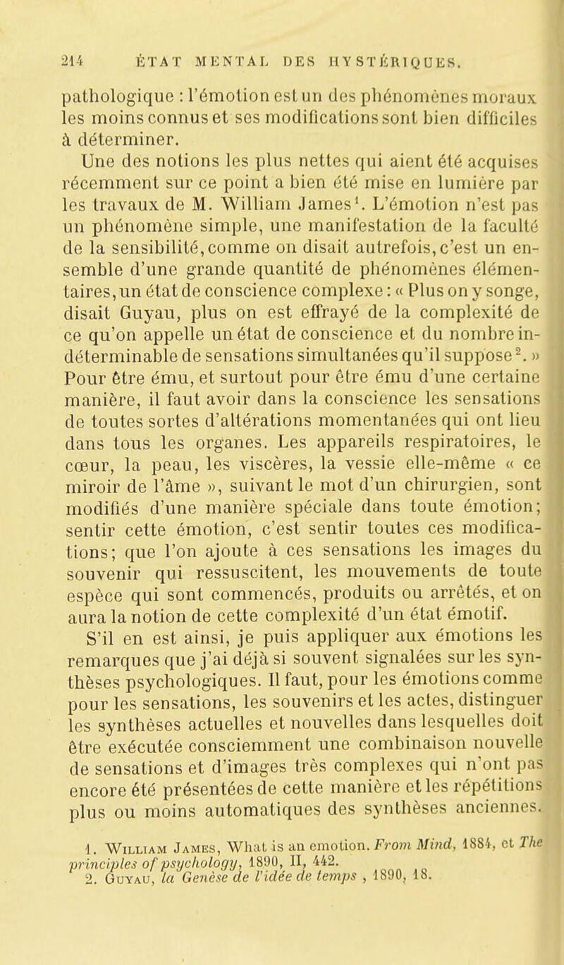 pathologique : l'émotion est un des phénomènes moraux les moins connus et ses modifications sont bien difficiles à déterminer. Une des notions les plus nettes qui aient été acquises récemment sur ce point a bien été mise en lumière par les travaux de M. William James'. L'émotion n'est pas un phénomène simple, une manifestation de la faculté de la sensibilité, comme on disait autrefois, c'est un en- semble d'une grande quantité de phénomènes élémen- taires,un état de conscience complexe : « Plus on y songe, disait Guyau, plus on est efTrayé de la complexité de ce qu'on appelle un état de conscience et du nombre in- déterminable de sensations simultanées qu'il suppose^. » Pour être ému, et surtout pour être ému d'une certaine manière, il faut avoir dans la conscience les sensations de toutes sortes d'altérations momentanées qui ont lieu dans tous les organes. Les appareils respiratoires, le cœur, la peau, les viscères, la vessie elle-même « ce miroir de l'âme », suivant le mot d'un chirurgien, sont modifiés d'une manière spéciale dans toute émotion; sentir cette émotion, c'est sentir toutes ces modifica- tions; que l'on ajoute à ces sensations les images d souvenir qui ressuscitent, les mouvements de tout espèce qui sont commencés, produits ou arrêtés, et o aura la notion de cette complexité d'un état émotif. S'il en est ainsi, je puis appliquer aux émotions le remarques que j'ai déjà si souvent signalées sur les syn thèses psychologiques. Il faut, pour les émotions comm pour les sensations, les souvenirs et les actes, distingue les synthèses actuelles et nouvelles dans lesquelles doit être exécutée consciemment une combinaison nouvelle de sensations et d'images très complexes qui n'ont pas encore été présentées de cette manière et les répétitions plus ou moins automatiques des synthèses anciennes. 1. William James, WhaL is an cmotion. From Mind, 1884, et The vrinclples of psyclwlogy, 1890, II, 442. „ „ ,„ 2. Guyau, La Genèse de l'idée de temps , 1890, 18.